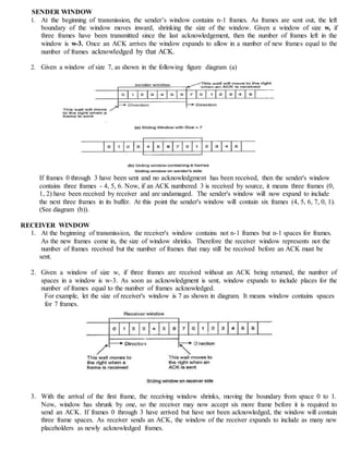 SENDER WINDOW
1. At the beginning of transmission, the sender’s window contains n-1 frames. As frames are sent out, the left
boundary of the window moves inward, shrinking the size of the window. Given a window of size w, if
three frames have been transmitted since the last acknowledgement, then the number of frames left in the
window is w-3. Once an ACK arrives the window expands to allow in a number of new frames equal to the
number of frames acknowledged by that ACK.
2. Given a window of size 7, as shown in the following figure diagram (a)
If frames 0 through 3 have been sent and no acknowledgment has been received, then the sender's window
contains three frames - 4, 5, 6. Now, if an ACK numbered 3 is received by source, it means three frames (0,
1, 2) have been received by receiver and are undamaged. The sender's window will now expand to include
the next three frames in its buffer. At this point the sender's window will contain six frames (4, 5, 6, 7, 0, 1).
(See diagram (b)).
RECEIVER WINDOW
1. At the beginning of transmission, the receiver's window contains not n-1 frames but n-1 spaces for frames.
As the new frames come in, the size of window shrinks. Therefore the receiver window represents not the
number of frames received but the number of frames that may still be received before an ACK must be
sent.
2. Given a window of size w, if three frames are received without an ACK being returned, the number of
spaces in a window is w-3. As soon as acknowledgment is sent, window expands to include places for the
number of frames equal to the number of frames acknowledged.
For example, let the size of receiver's window is 7 as shown in diagram. It means window contains spaces
for 7 frames.
3. With the arrival of the first frame, the receiving window shrinks, moving the boundary from space 0 to 1.
Now, window has shrunk by one, so the receiver may now accept six more frame before it is required to
send an ACK. If frames 0 through 3 have arrived but have not been acknowledged, the window will contain
three frame spaces. As receiver sends an ACK, the window of the receiver expands to include as many new
placeholders as newly acknowledged frames.
 