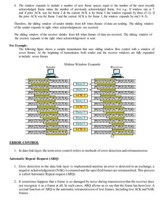 4. The window expands to include a number of new frame spaces equal to the number of the most recently
acknowledged frame minus the number of previously acknowledged frame. For e.g., If window size is 7
and if prior ACK was for frame 2 & the current ACK is for frame 5 the window expands by three (5-2). If
the prior ACK was for frame 3 and the current ACK is for frame 1, the window expands by six(1+8-3).
Therefore, the sliding window of sender shrinks from left when frames of data are sending. The sliding window
of the sender expands to right when acknowledgments are received.
The sliding window of the receiver shrinks from left when frames of data are received. The sliding window of
the receiver expands to the right when acknowledgement is sent.
For Example:
The following figure shows a sample transmission that uses sliding window flow control with a window of
seven frames. At the beginning of transmission, both sender and the receiver windows are fully expanded
to include seven frames
ERROR CONTROL
1. In data link layer, the term error control refers to methods of error detection and retransmission.
Automatic Repeat Request (ARQ)
1. Error detection in the data link layer is implemented anytime an error is detected in an exchange, a
negative acknowledgement (NAK) is returnedand the specifiedframes are retransmitted. This process
is called Automatic Repeat request (ARQ).
2. It sometimes happens that a frame is so damaged by noise during transmission that the receiver does
not recognize it as a frame at all. In such cases, ARQ allows us to say that the frame has been lost. A
second function of ARQ is the automatic retransmission of lost frames. Including lost ACK and NAK
frames.
 