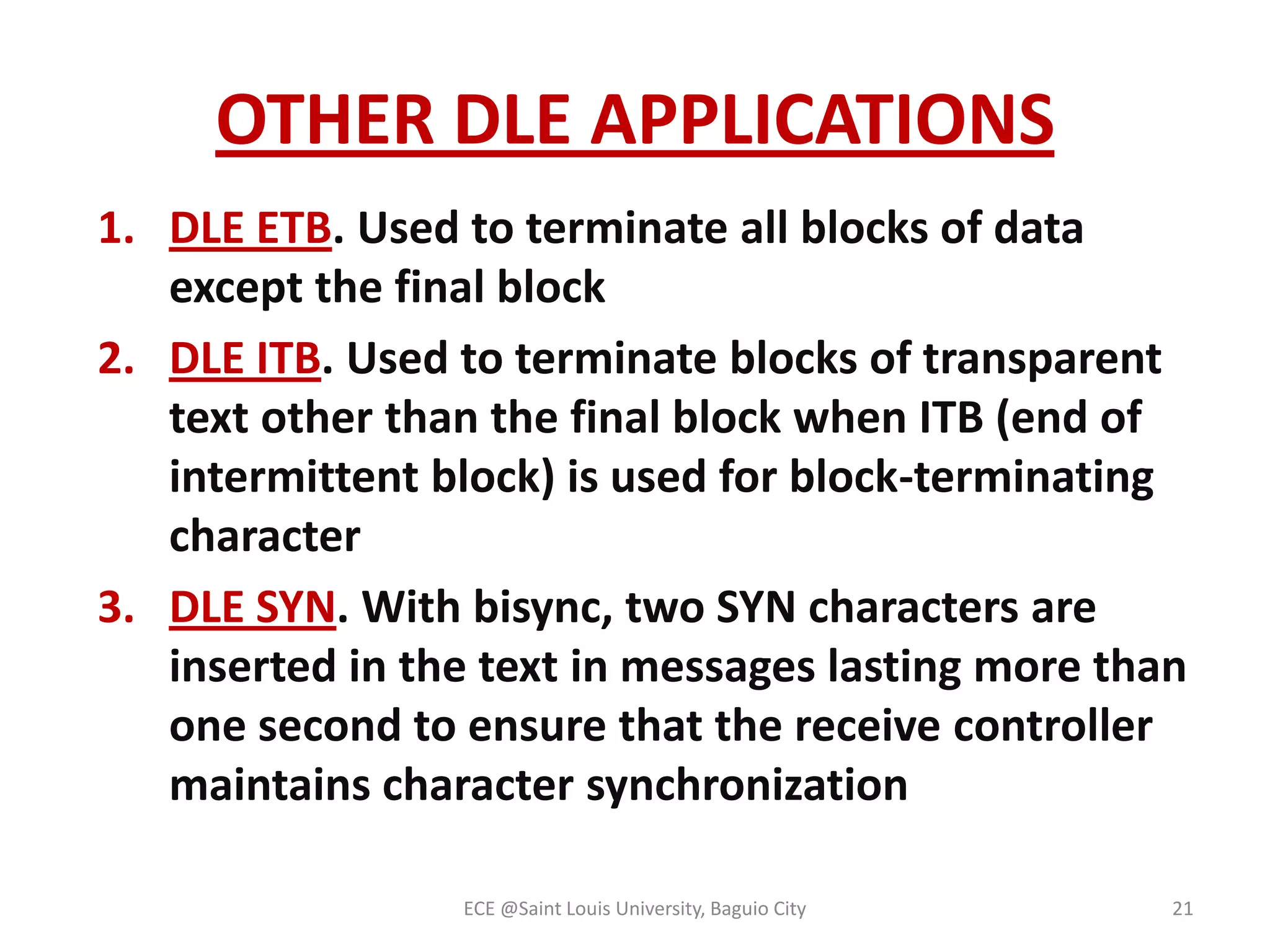 OTHER DLE APPLICATIONS
1. DLE ETB. Used to terminate all blocks of data
except the final block
2. DLE ITB. Used to terminate blocks of transparent
text other than the final block when ITB (end of
intermittent block) is used for block-terminating
character
3. DLE SYN. With bisync, two SYN characters are
inserted in the text in messages lasting more than
one second to ensure that the receive controller
maintains character synchronization
ECE @Saint Louis University, Baguio City

21

 