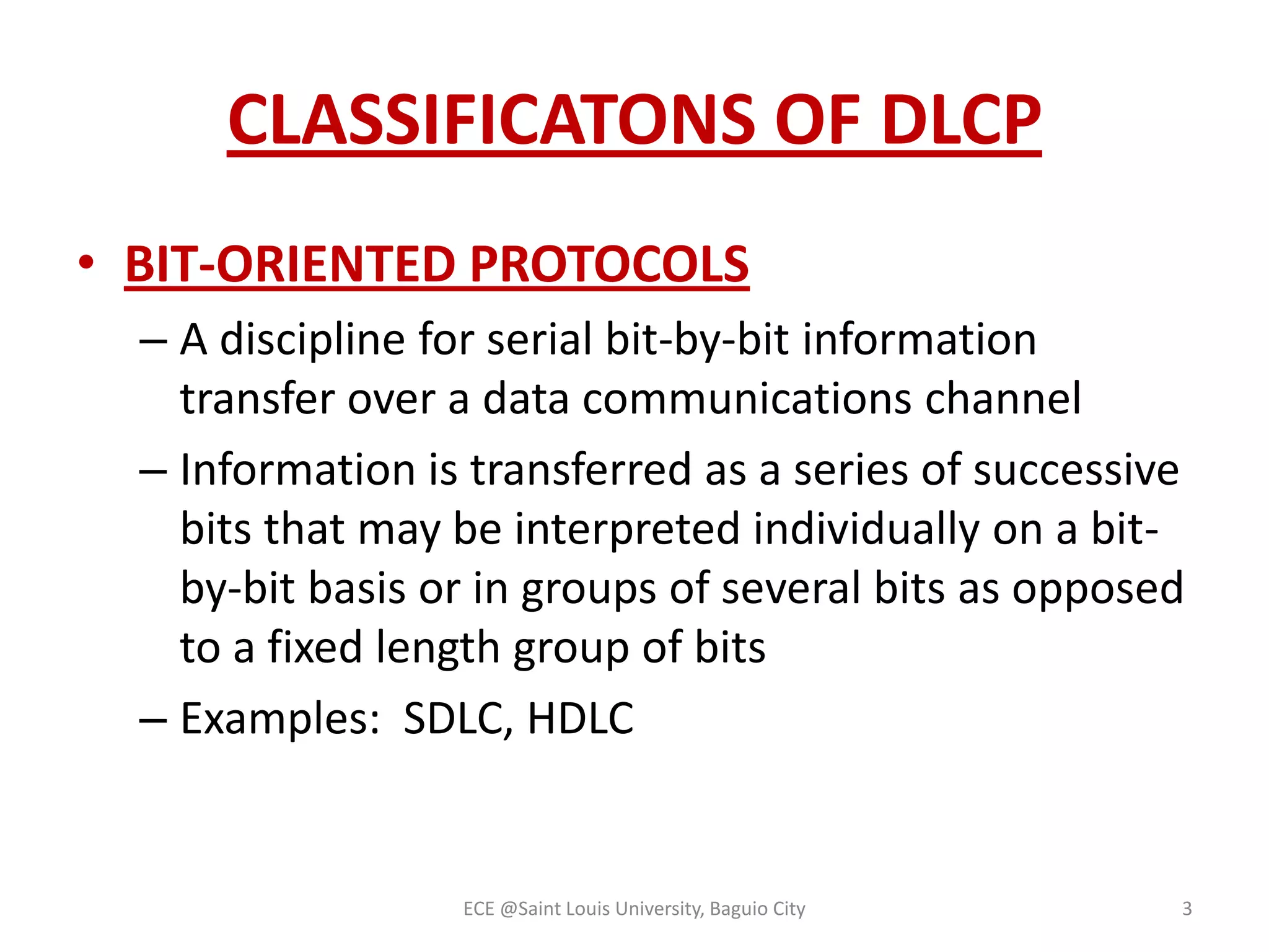CLASSIFICATONS OF DLCP
• BIT-ORIENTED PROTOCOLS
– A discipline for serial bit-by-bit information
transfer over a data communications channel
– Information is transferred as a series of successive
bits that may be interpreted individually on a bitby-bit basis or in groups of several bits as opposed
to a fixed length group of bits
– Examples: SDLC, HDLC

ECE @Saint Louis University, Baguio City

3

 