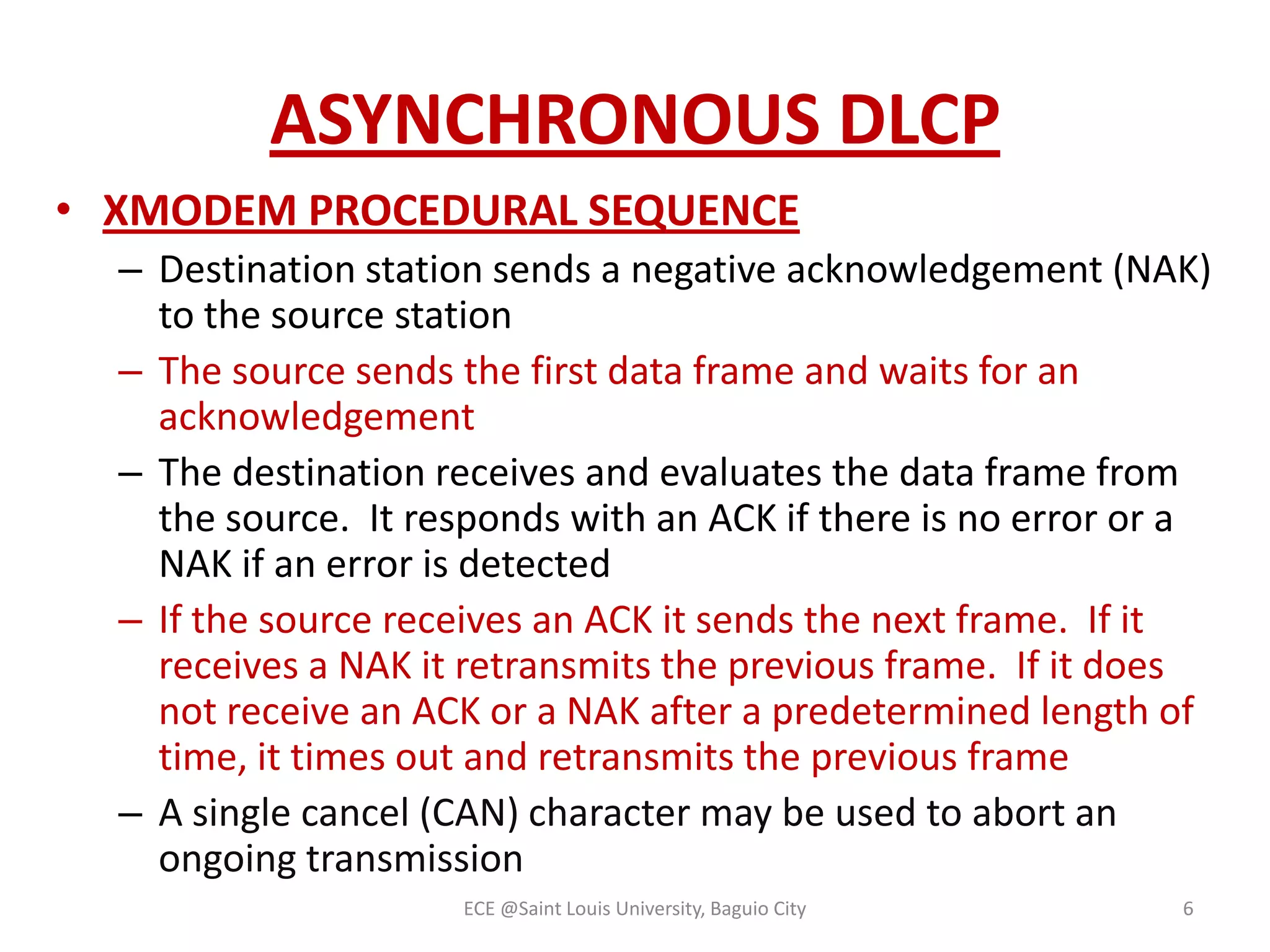 ASYNCHRONOUS DLCP
• XMODEM PROCEDURAL SEQUENCE
– Destination station sends a negative acknowledgement (NAK)
to the source station
– The source sends the first data frame and waits for an
acknowledgement
– The destination receives and evaluates the data frame from
the source. It responds with an ACK if there is no error or a
NAK if an error is detected
– If the source receives an ACK it sends the next frame. If it
receives a NAK it retransmits the previous frame. If it does
not receive an ACK or a NAK after a predetermined length of
time, it times out and retransmits the previous frame
– A single cancel (CAN) character may be used to abort an
ongoing transmission
ECE @Saint Louis University, Baguio City

6

 