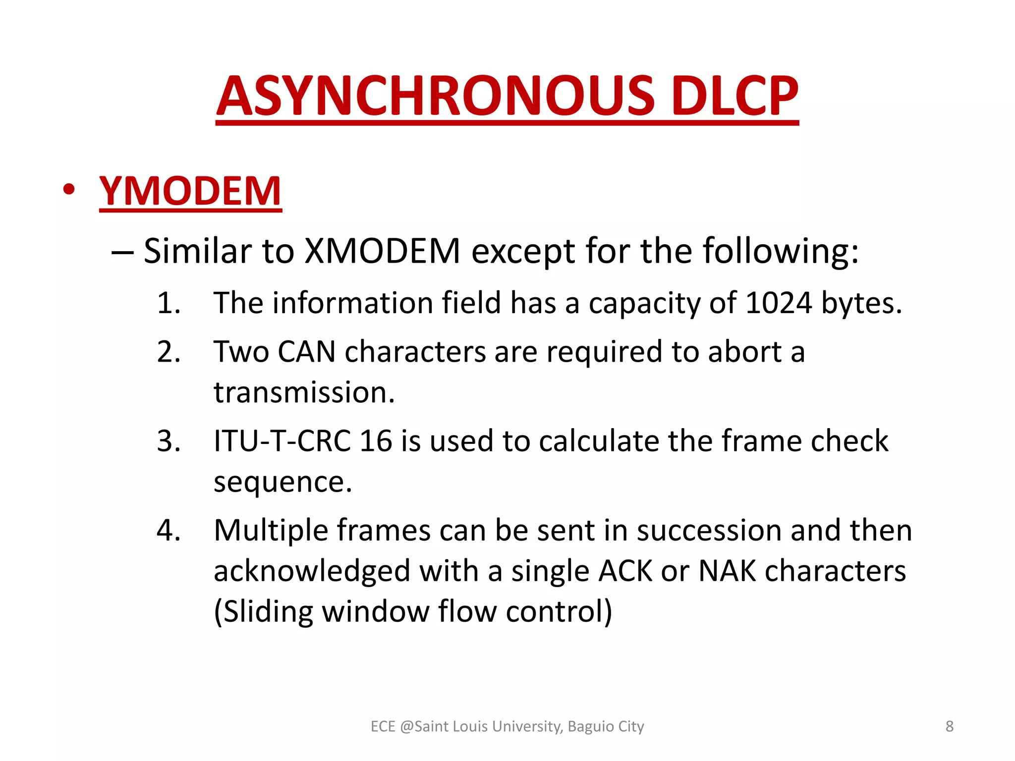 ASYNCHRONOUS DLCP
• YMODEM
– Similar to XMODEM except for the following:
1. The information field has a capacity of 1024 bytes.
2. Two CAN characters are required to abort a
transmission.
3. ITU-T-CRC 16 is used to calculate the frame check
sequence.
4. Multiple frames can be sent in succession and then
acknowledged with a single ACK or NAK characters
(Sliding window flow control)

ECE @Saint Louis University, Baguio City

8

 