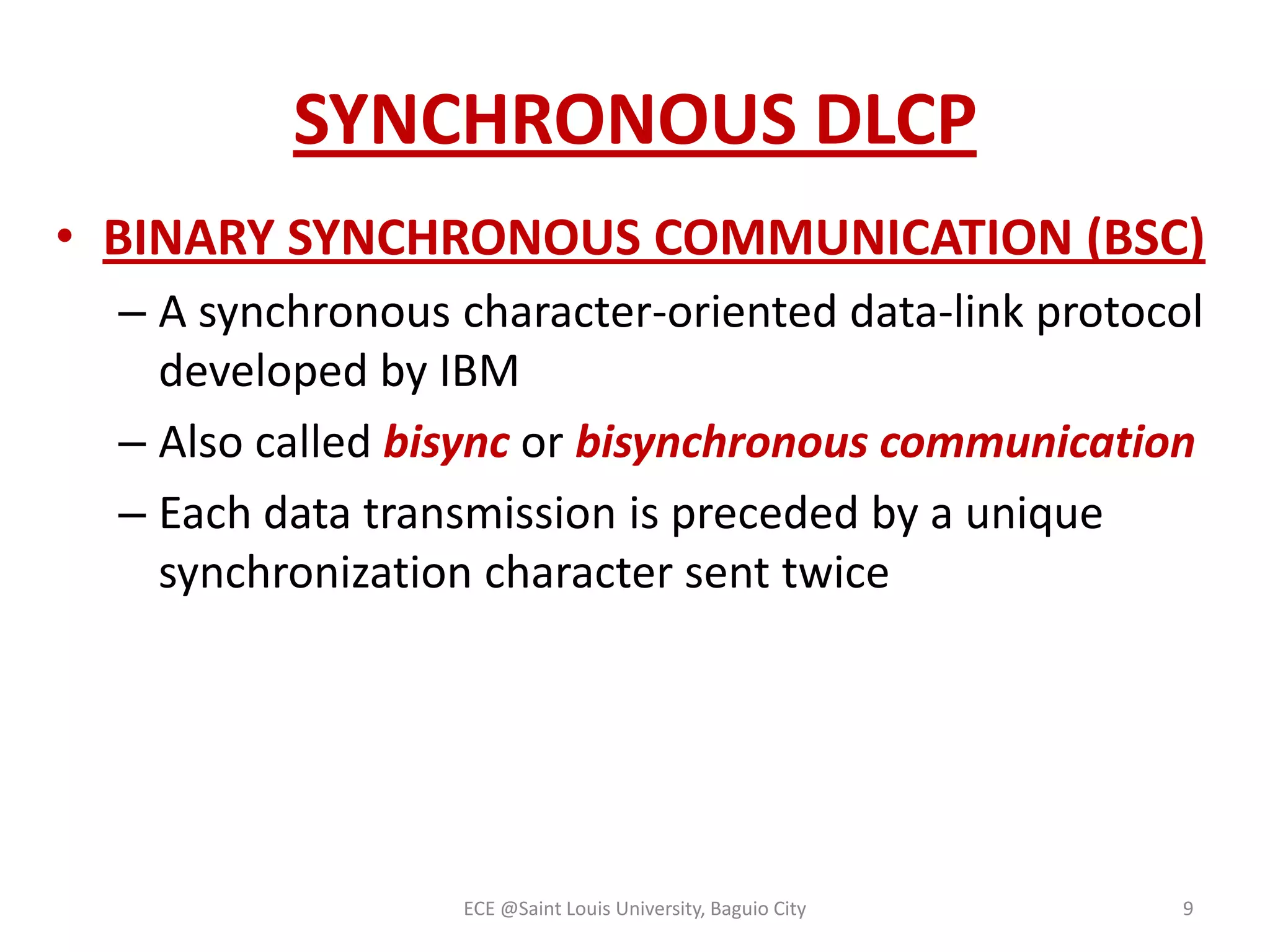 SYNCHRONOUS DLCP
• BINARY SYNCHRONOUS COMMUNICATION (BSC)
– A synchronous character-oriented data-link protocol
developed by IBM
– Also called bisync or bisynchronous communication
– Each data transmission is preceded by a unique
synchronization character sent twice

ECE @Saint Louis University, Baguio City

9

 