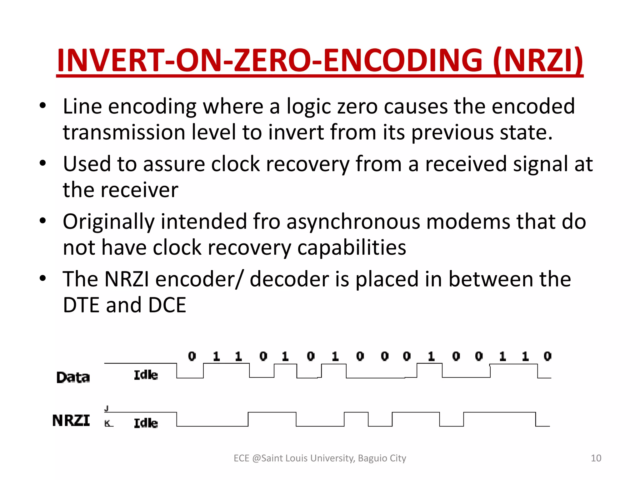 INVERT-ON-ZERO-ENCODING (NRZI)
• Line encoding where a logic zero causes the encoded
transmission level to invert from its previous state.
• Used to assure clock recovery from a received signal at
the receiver
• Originally intended fro asynchronous modems that do
not have clock recovery capabilities
• The NRZI encoder/ decoder is placed in between the
DTE and DCE

ECE @Saint Louis University, Baguio City

10

 