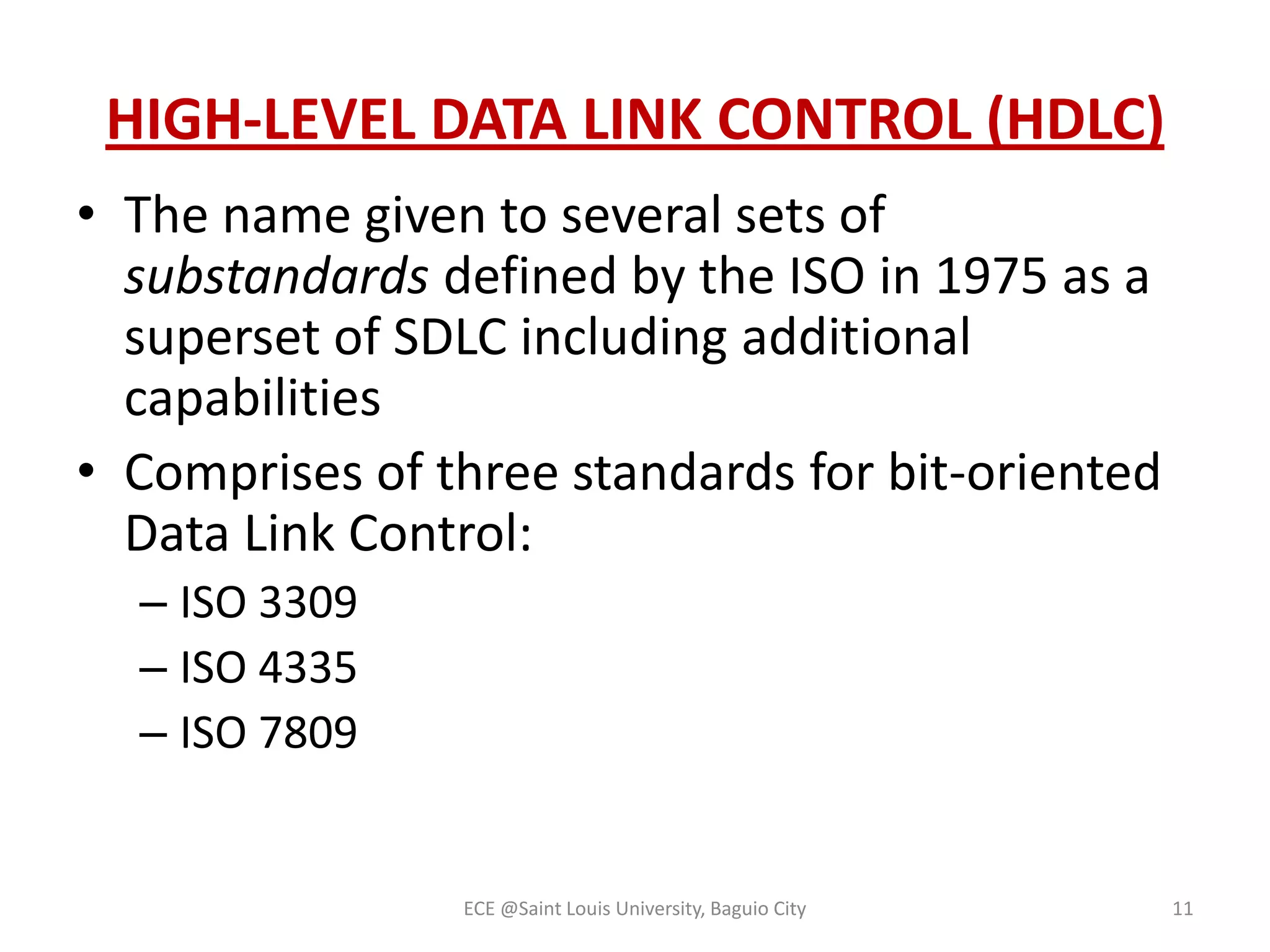 HIGH-LEVEL DATA LINK CONTROL (HDLC)
• The name given to several sets of
substandards defined by the ISO in 1975 as a
superset of SDLC including additional
capabilities
• Comprises of three standards for bit-oriented
Data Link Control:
– ISO 3309
– ISO 4335
– ISO 7809

ECE @Saint Louis University, Baguio City

11

 