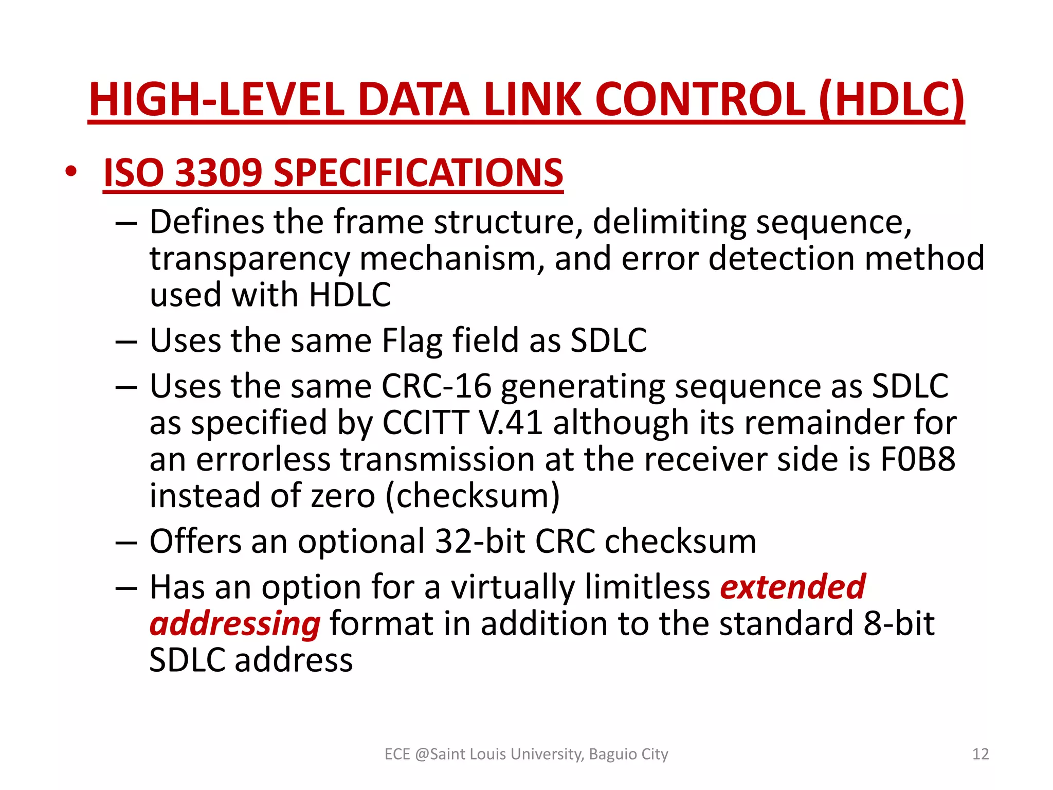 HIGH-LEVEL DATA LINK CONTROL (HDLC)
• ISO 3309 SPECIFICATIONS
– Defines the frame structure, delimiting sequence,
transparency mechanism, and error detection method
used with HDLC
– Uses the same Flag field as SDLC
– Uses the same CRC-16 generating sequence as SDLC
as specified by CCITT V.41 although its remainder for
an errorless transmission at the receiver side is F0B8
instead of zero (checksum)
– Offers an optional 32-bit CRC checksum
– Has an option for a virtually limitless extended
addressing format in addition to the standard 8-bit
SDLC address
ECE @Saint Louis University, Baguio City

12

 
