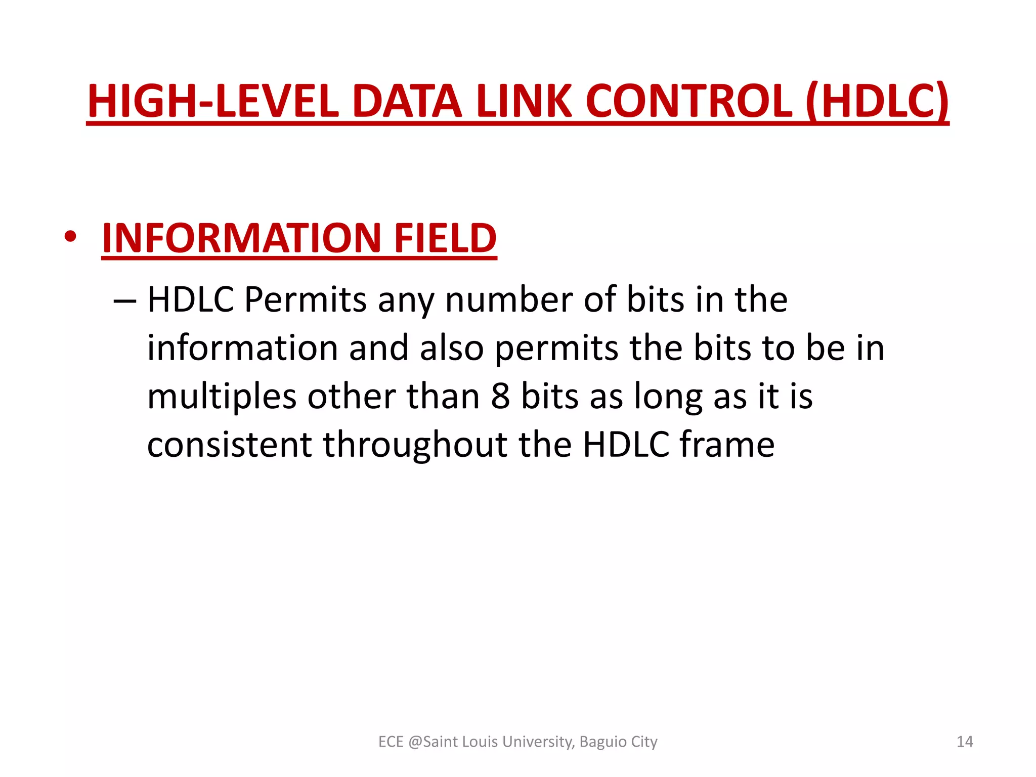 HIGH-LEVEL DATA LINK CONTROL (HDLC)
• INFORMATION FIELD
– HDLC Permits any number of bits in the
information and also permits the bits to be in
multiples other than 8 bits as long as it is
consistent throughout the HDLC frame

ECE @Saint Louis University, Baguio City

14

 