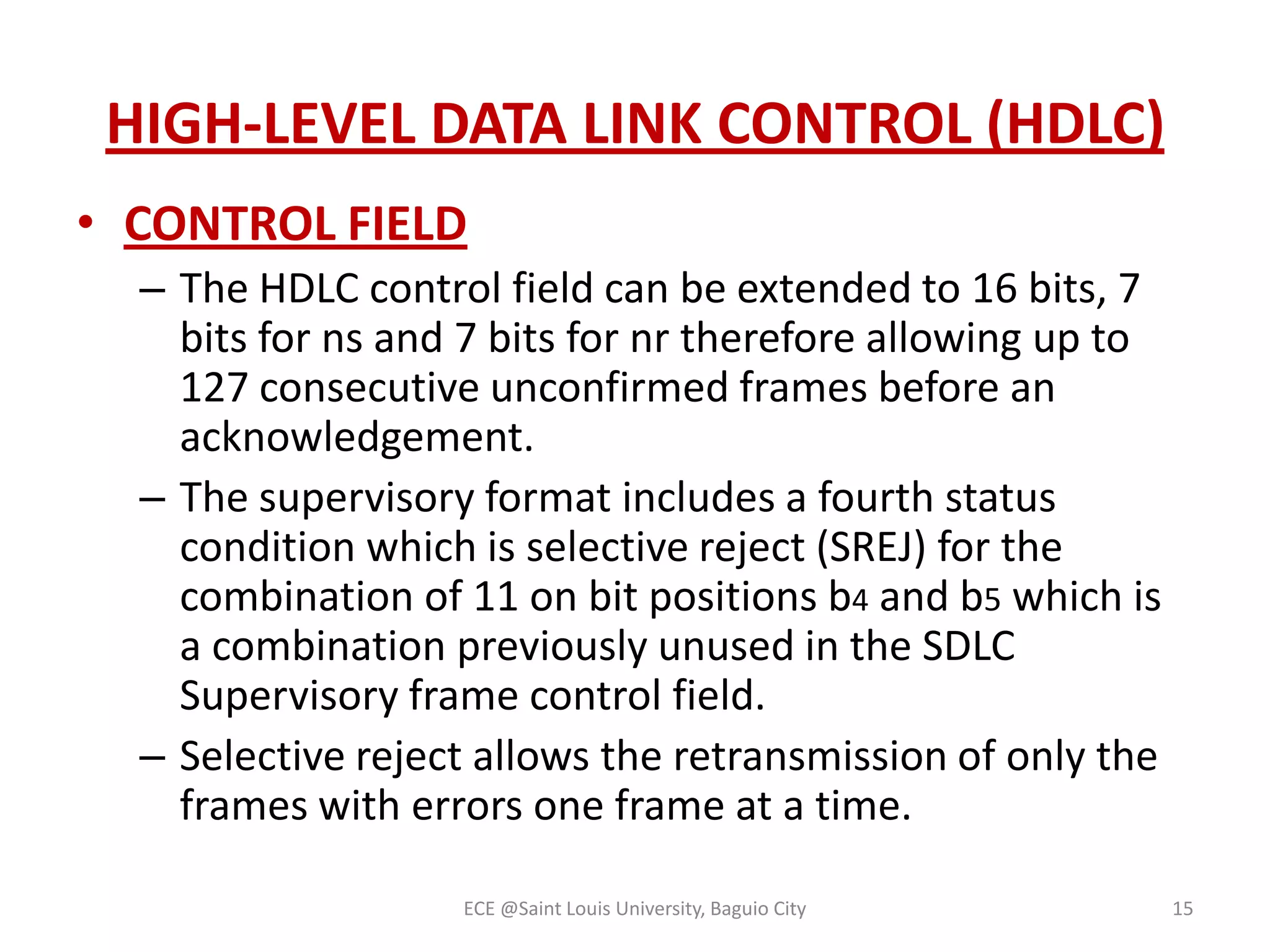 HIGH-LEVEL DATA LINK CONTROL (HDLC)
• CONTROL FIELD
– The HDLC control field can be extended to 16 bits, 7
bits for ns and 7 bits for nr therefore allowing up to
127 consecutive unconfirmed frames before an
acknowledgement.
– The supervisory format includes a fourth status
condition which is selective reject (SREJ) for the
combination of 11 on bit positions b4 and b5 which is
a combination previously unused in the SDLC
Supervisory frame control field.
– Selective reject allows the retransmission of only the
frames with errors one frame at a time.
ECE @Saint Louis University, Baguio City

15

 