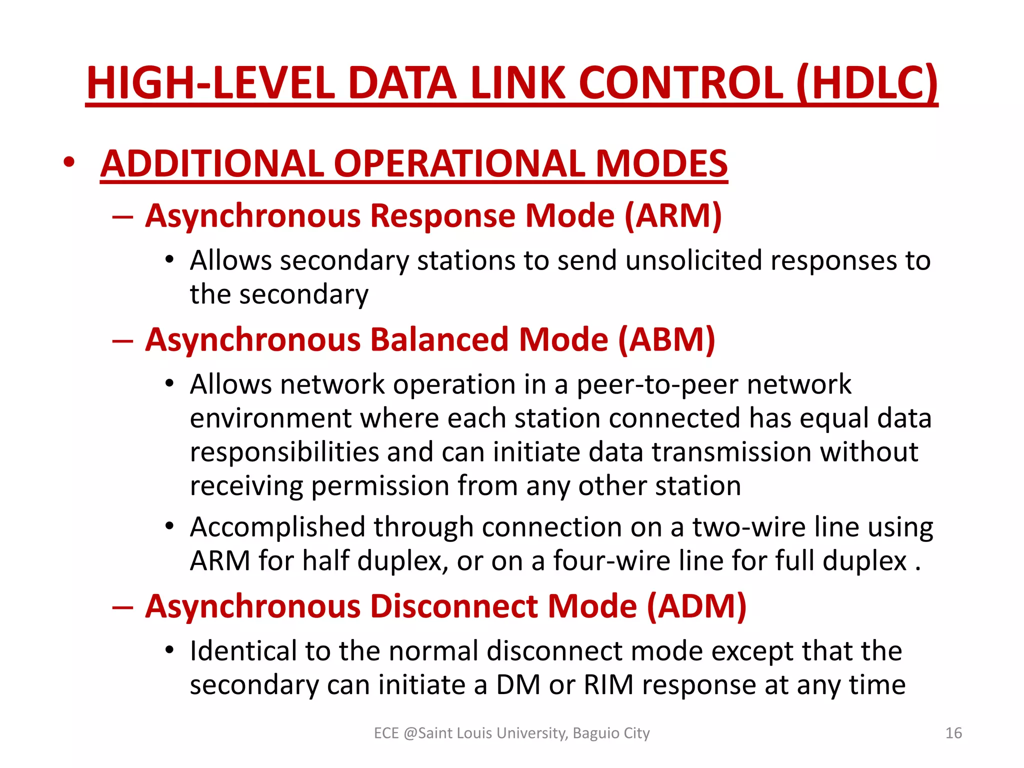 HIGH-LEVEL DATA LINK CONTROL (HDLC)
• ADDITIONAL OPERATIONAL MODES
– Asynchronous Response Mode (ARM)
• Allows secondary stations to send unsolicited responses to
the secondary

– Asynchronous Balanced Mode (ABM)
• Allows network operation in a peer-to-peer network
environment where each station connected has equal data
responsibilities and can initiate data transmission without
receiving permission from any other station
• Accomplished through connection on a two-wire line using
ARM for half duplex, or on a four-wire line for full duplex .

– Asynchronous Disconnect Mode (ADM)
• Identical to the normal disconnect mode except that the
secondary can initiate a DM or RIM response at any time
ECE @Saint Louis University, Baguio City

16

 