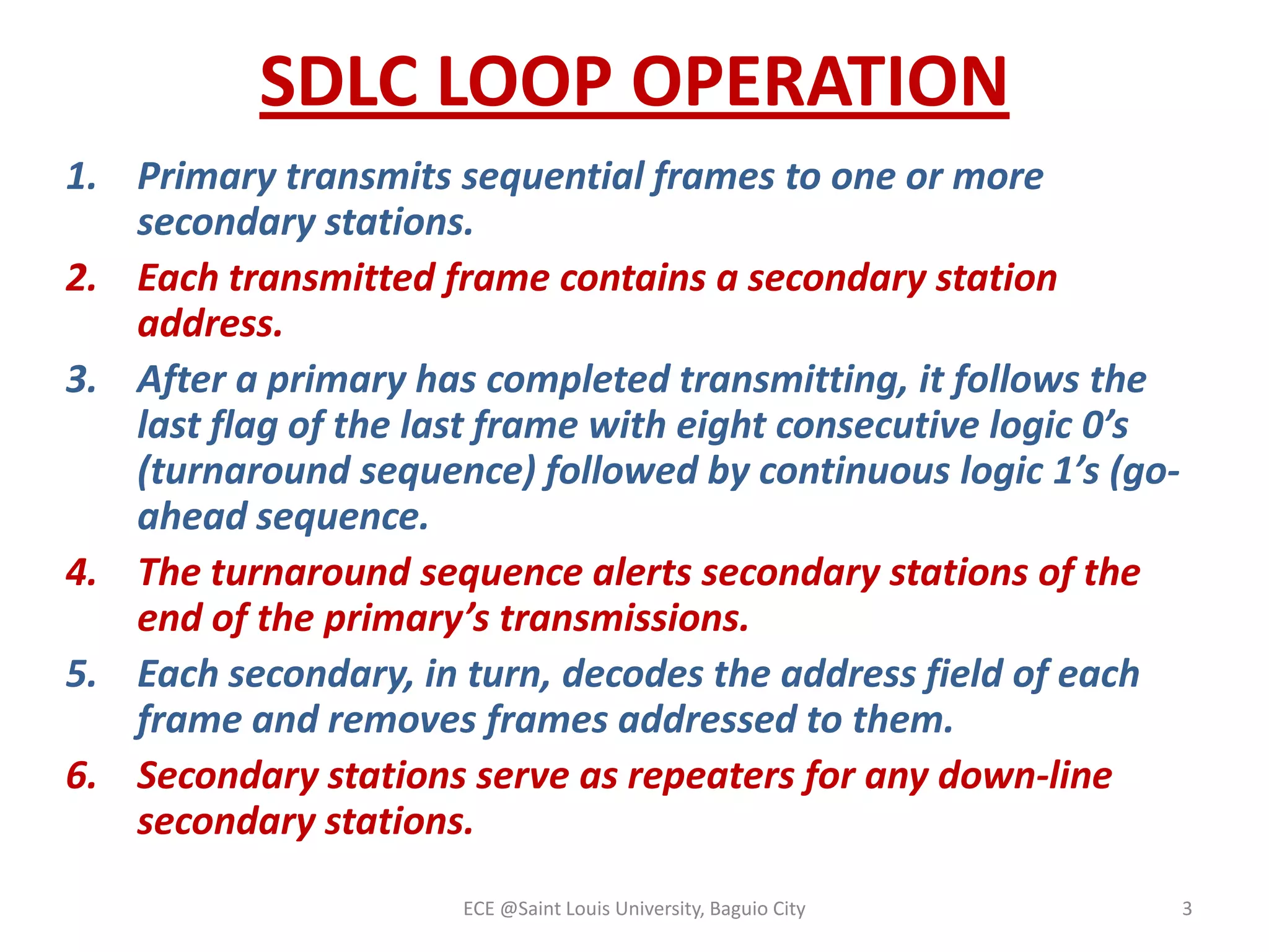 SDLC LOOP OPERATION
1. Primary transmits sequential frames to one or more
secondary stations.
2. Each transmitted frame contains a secondary station
address.
3. After a primary has completed transmitting, it follows the
last flag of the last frame with eight consecutive logic 0’s
(turnaround sequence) followed by continuous logic 1’s (goahead sequence.
4. The turnaround sequence alerts secondary stations of the
end of the primary’s transmissions.
5. Each secondary, in turn, decodes the address field of each
frame and removes frames addressed to them.
6. Secondary stations serve as repeaters for any down-line
secondary stations.
ECE @Saint Louis University, Baguio City

3

 