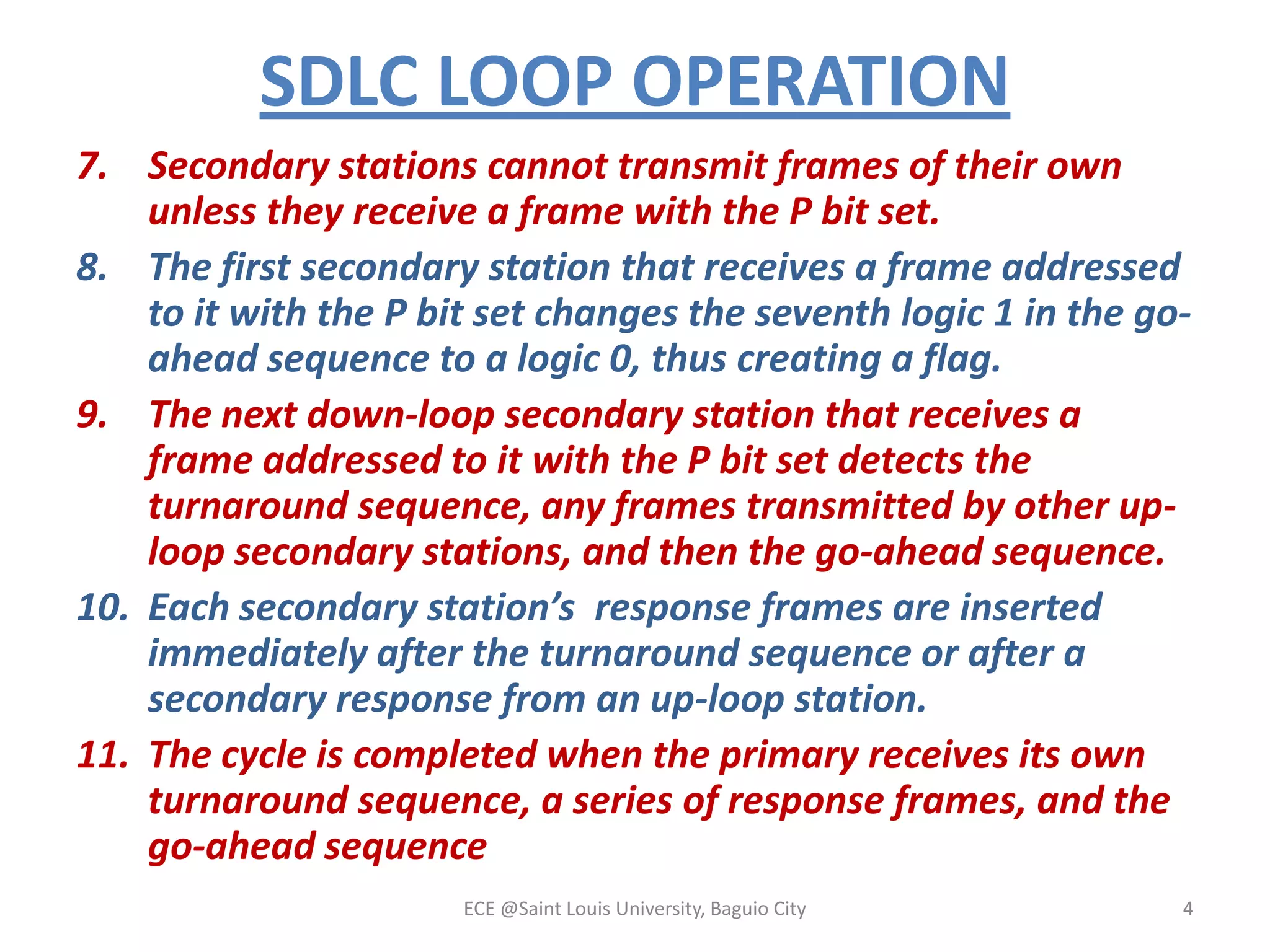 SDLC LOOP OPERATION
7. Secondary stations cannot transmit frames of their own
unless they receive a frame with the P bit set.
8. The first secondary station that receives a frame addressed
to it with the P bit set changes the seventh logic 1 in the goahead sequence to a logic 0, thus creating a flag.
9. The next down-loop secondary station that receives a
frame addressed to it with the P bit set detects the
turnaround sequence, any frames transmitted by other uploop secondary stations, and then the go-ahead sequence.
10. Each secondary station’s response frames are inserted
immediately after the turnaround sequence or after a
secondary response from an up-loop station.
11. The cycle is completed when the primary receives its own
turnaround sequence, a series of response frames, and the
go-ahead sequence
ECE @Saint Louis University, Baguio City

4

 
