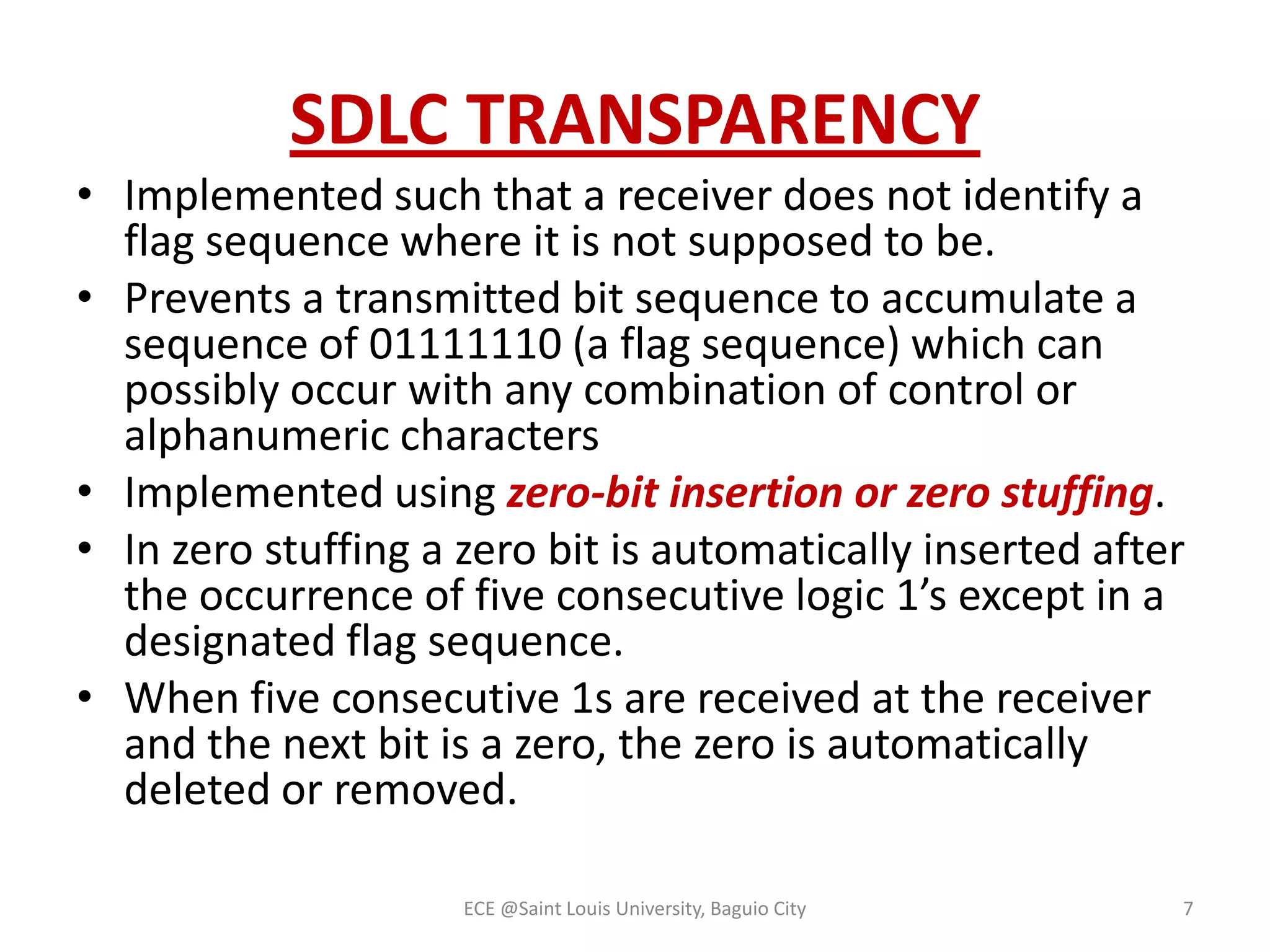 SDLC TRANSPARENCY
• Implemented such that a receiver does not identify a
flag sequence where it is not supposed to be.
• Prevents a transmitted bit sequence to accumulate a
sequence of 01111110 (a flag sequence) which can
possibly occur with any combination of control or
alphanumeric characters
• Implemented using zero-bit insertion or zero stuffing.
• In zero stuffing a zero bit is automatically inserted after
the occurrence of five consecutive logic 1’s except in a
designated flag sequence.
• When five consecutive 1s are received at the receiver
and the next bit is a zero, the zero is automatically
deleted or removed.
ECE @Saint Louis University, Baguio City

7

 