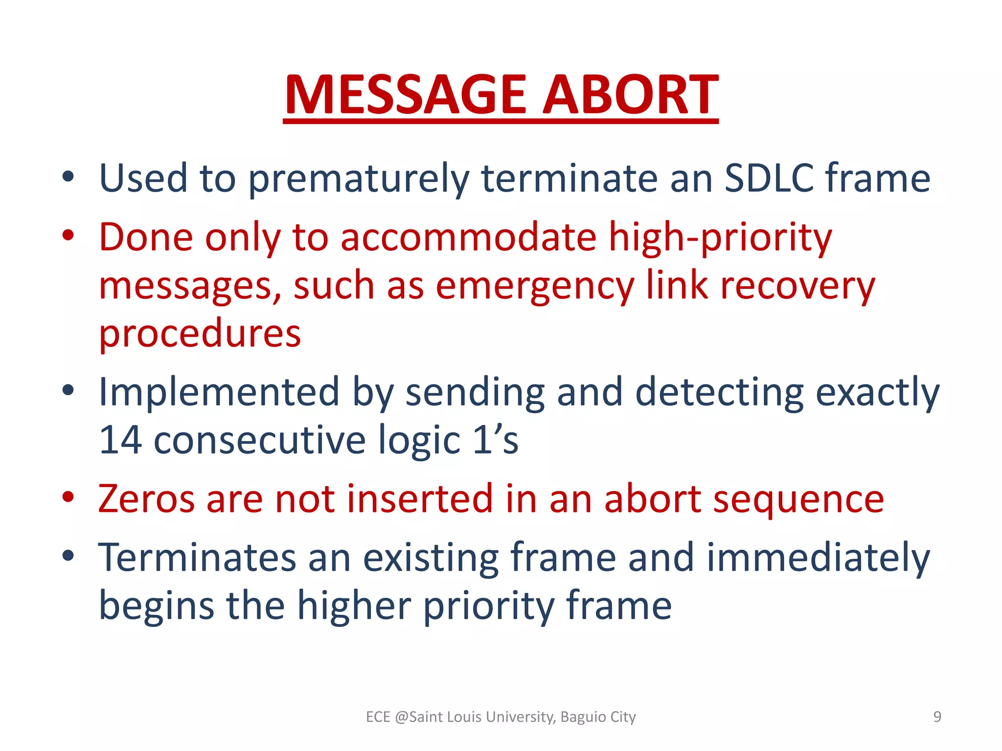 MESSAGE ABORT
• Used to prematurely terminate an SDLC frame
• Done only to accommodate high-priority
messages, such as emergency link recovery
procedures
• Implemented by sending and detecting exactly
14 consecutive logic 1’s
• Zeros are not inserted in an abort sequence
• Terminates an existing frame and immediately
begins the higher priority frame
ECE @Saint Louis University, Baguio City

9

 