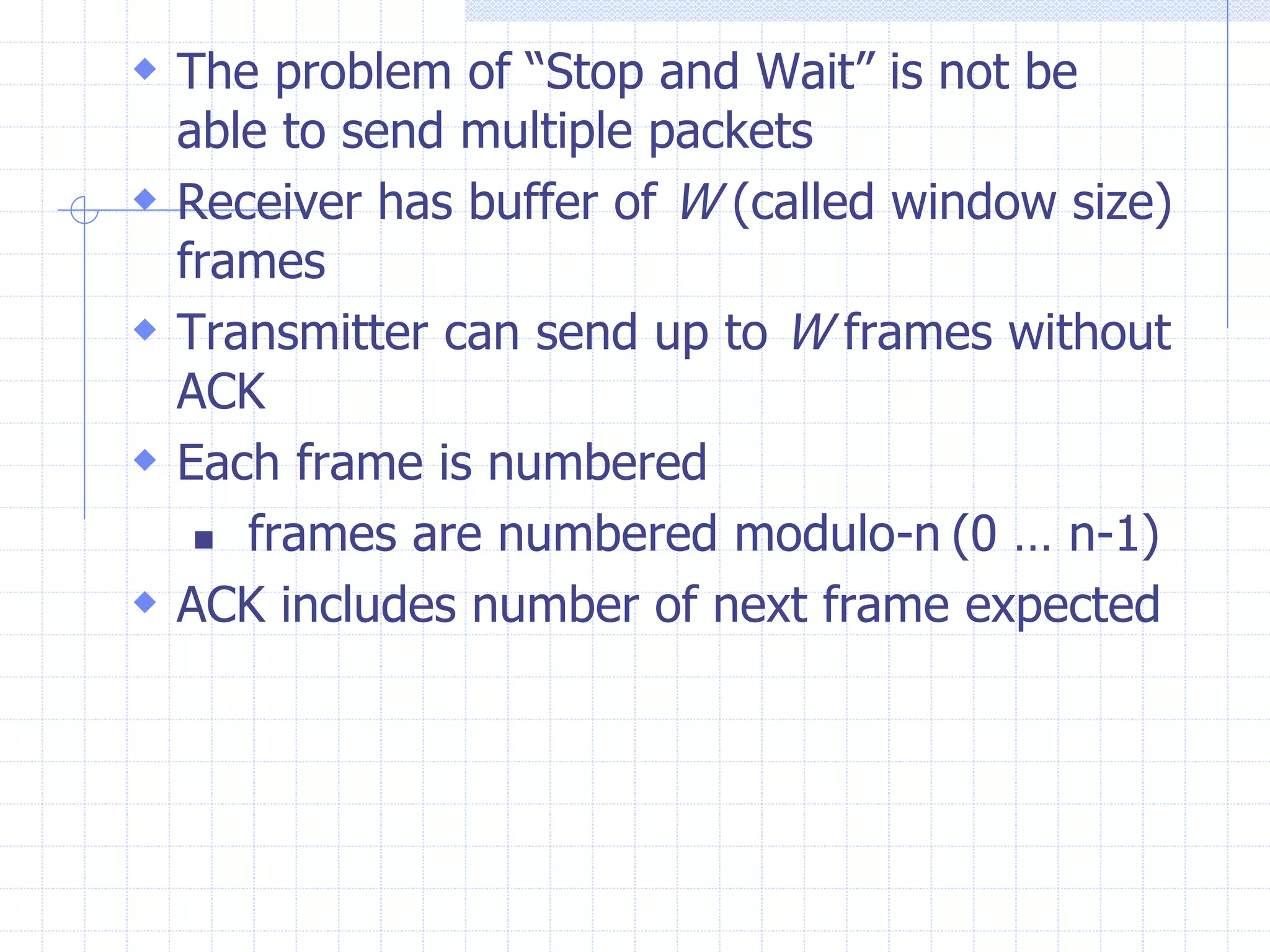  The problem of “Stop and Wait” is not be 
able to send multiple packets 
 Receiver has buffer of W (called window size) 
frames 
 Transmitter can send up to W frames without 
ACK 
 Each frame is numbered 
 frames are numbered modulo-n (0 … n-1) 
 ACK includes number of next frame expected 
 