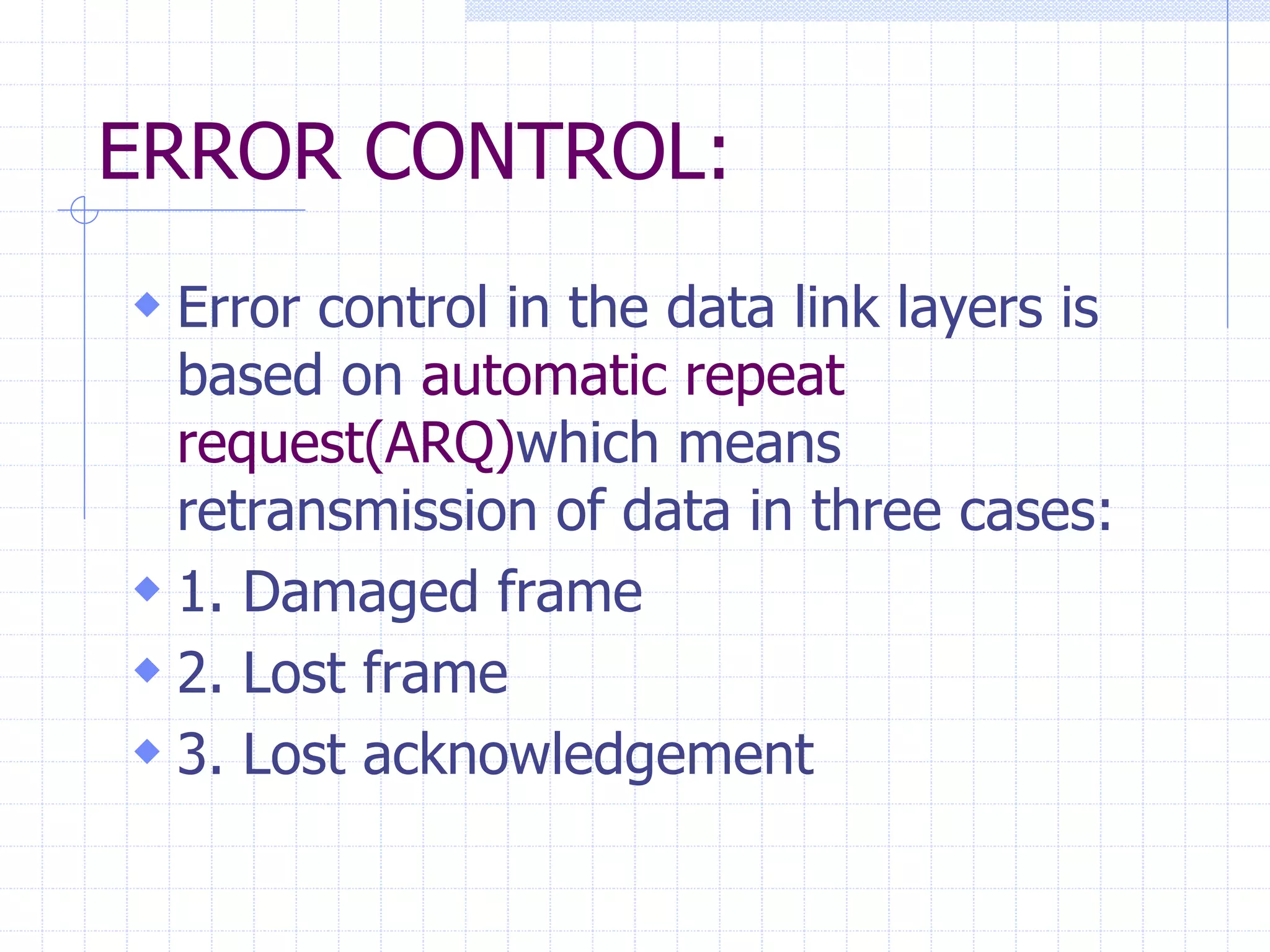 ERROR CONTROL: 
 Error control in the data link layers is 
based on automatic repeat 
request(ARQ)which means 
retransmission of data in three cases: 
 1. Damaged frame 
 2. Lost frame 
 3. Lost acknowledgement 
 
