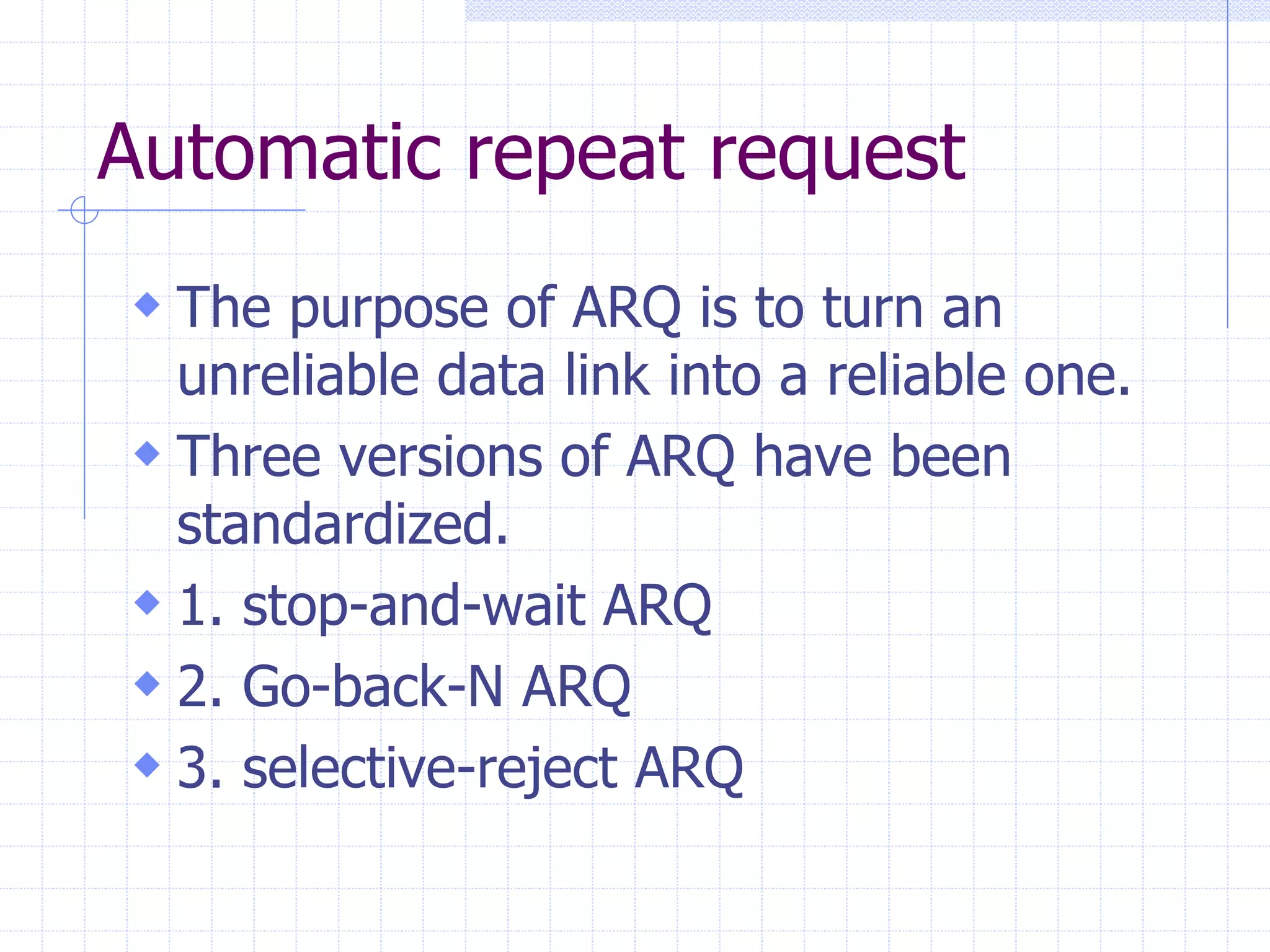 Automatic repeat request 
 The purpose of ARQ is to turn an 
unreliable data link into a reliable one. 
 Three versions of ARQ have been 
standardized. 
 1. stop-and-wait ARQ 
 2. Go-back-N ARQ 
 3. selective-reject ARQ 
 