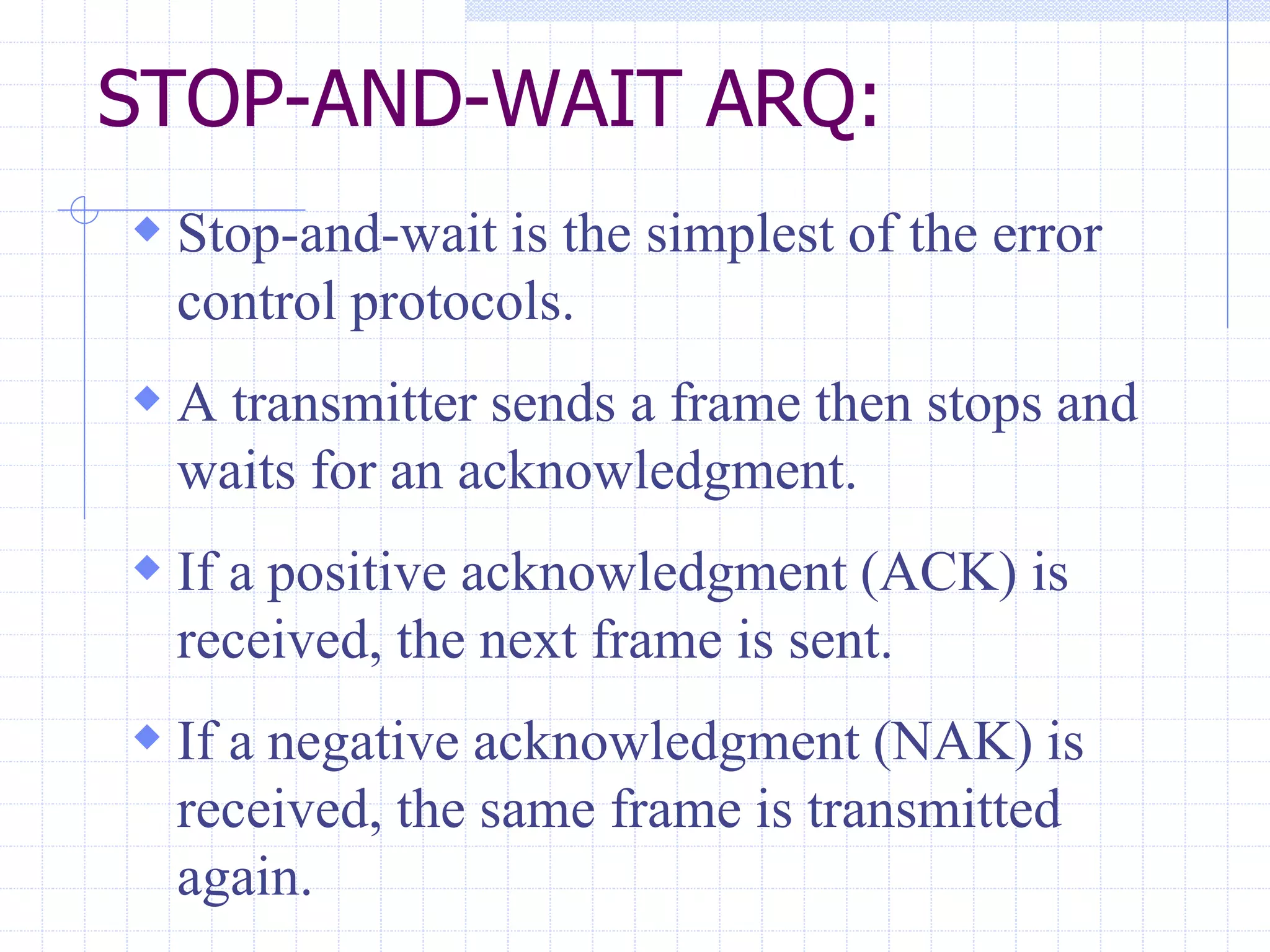 STOP-AND-WAIT ARQ: 
 Stop-and-wait is the simplest of the error 
control protocols. 
 A transmitter sends a frame then stops and 
waits for an acknowledgment. 
 If a positive acknowledgment (ACK) is 
received, the next frame is sent. 
 If a negative acknowledgment (NAK) is 
received, the same frame is transmitted 
again. 
 