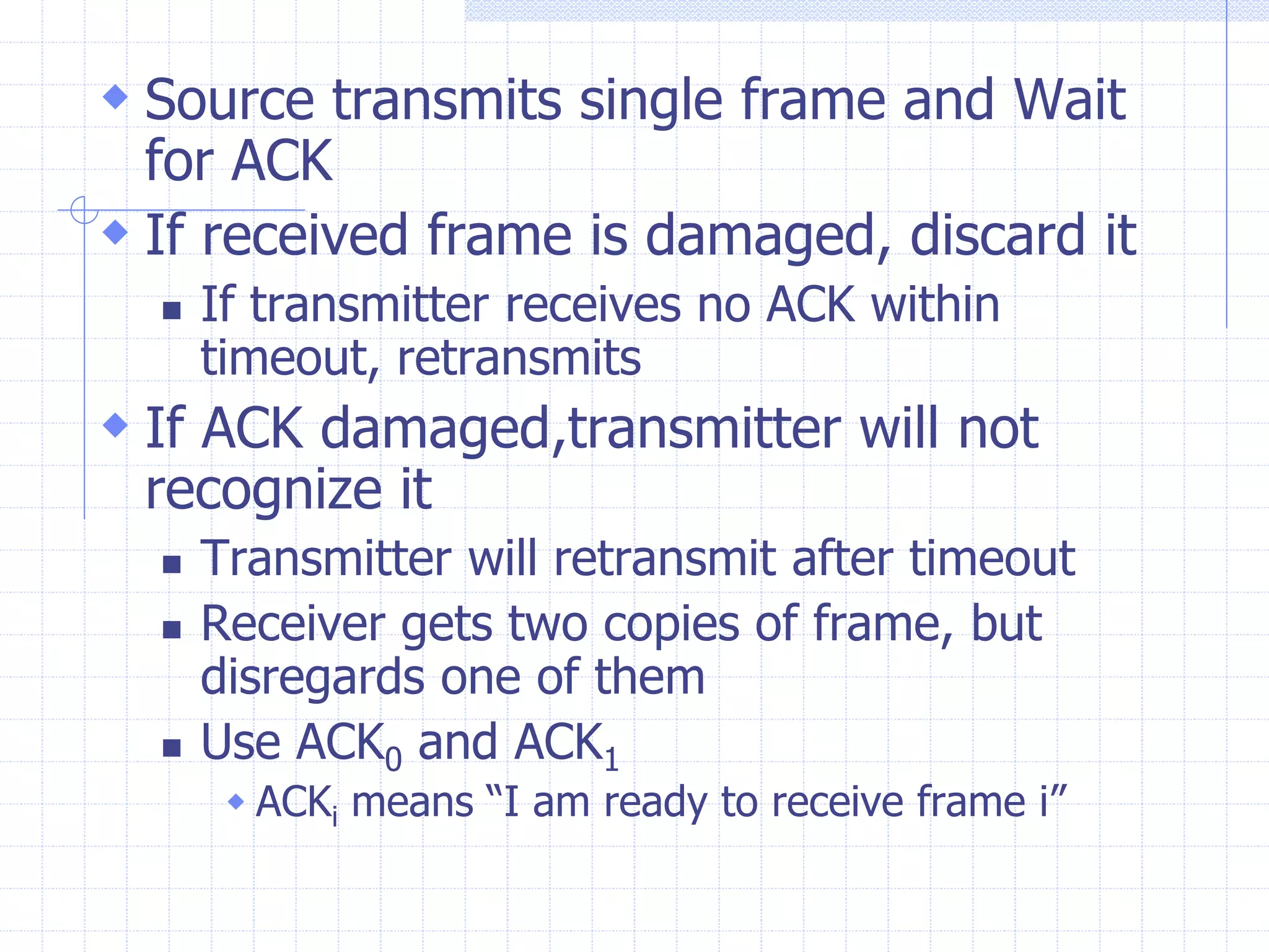  Source transmits single frame and Wait 
for ACK 
 If received frame is damaged, discard it 
 If transmitter receives no ACK within 
timeout, retransmits 
 If ACK damaged,transmitter will not 
recognize it 
 Transmitter will retransmit after timeout 
 Receiver gets two copies of frame, but 
disregards one of them 
 Use ACK0 and ACK1 
 ACKi means “I am ready to receive frame i” 
 