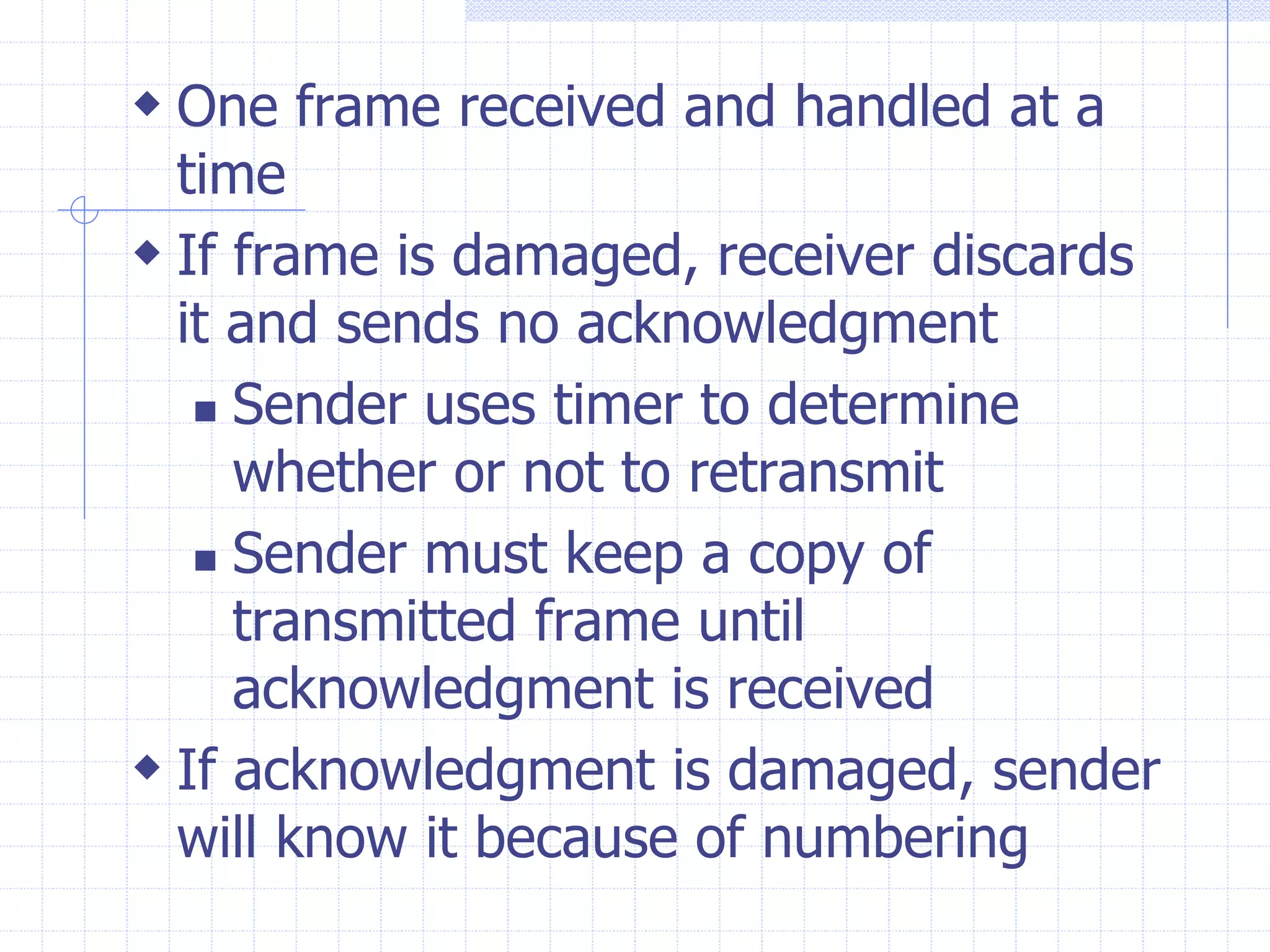  One frame received and handled at a 
time 
 If frame is damaged, receiver discards 
it and sends no acknowledgment 
 Sender uses timer to determine 
whether or not to retransmit 
 Sender must keep a copy of 
transmitted frame until 
acknowledgment is received 
 If acknowledgment is damaged, sender 
will know it because of numbering 
 