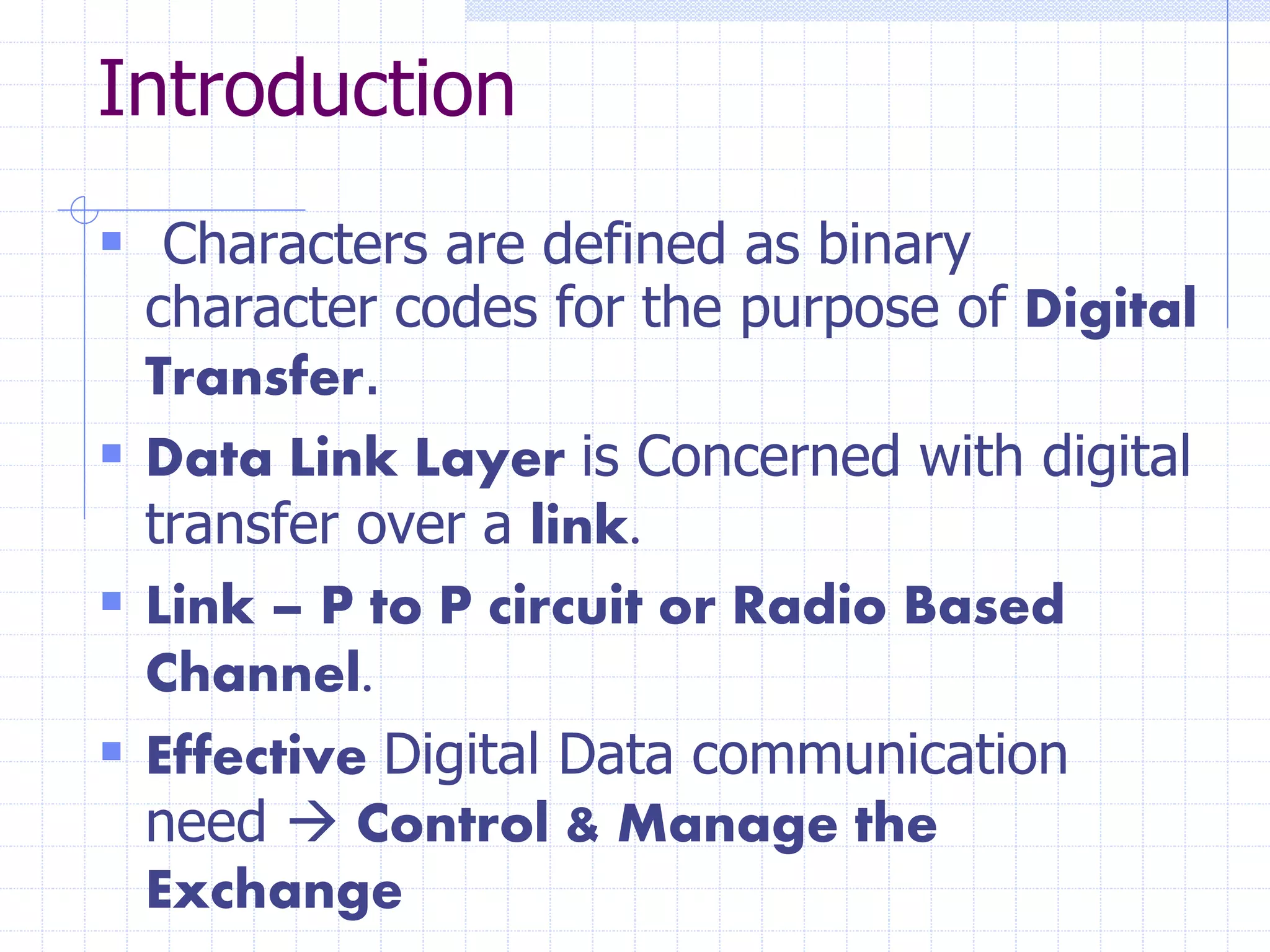 Introduction 
 Characters are defined as binary 
character codes for the purpose of Digital 
Transfer. 
 Data Link Layer is Concerned with digital 
transfer over a link. 
 Link – P to P circuit or Radio Based 
Channel. 
 Effective Digital Data communication 
need  Control & Manage the 
Exchange 
 