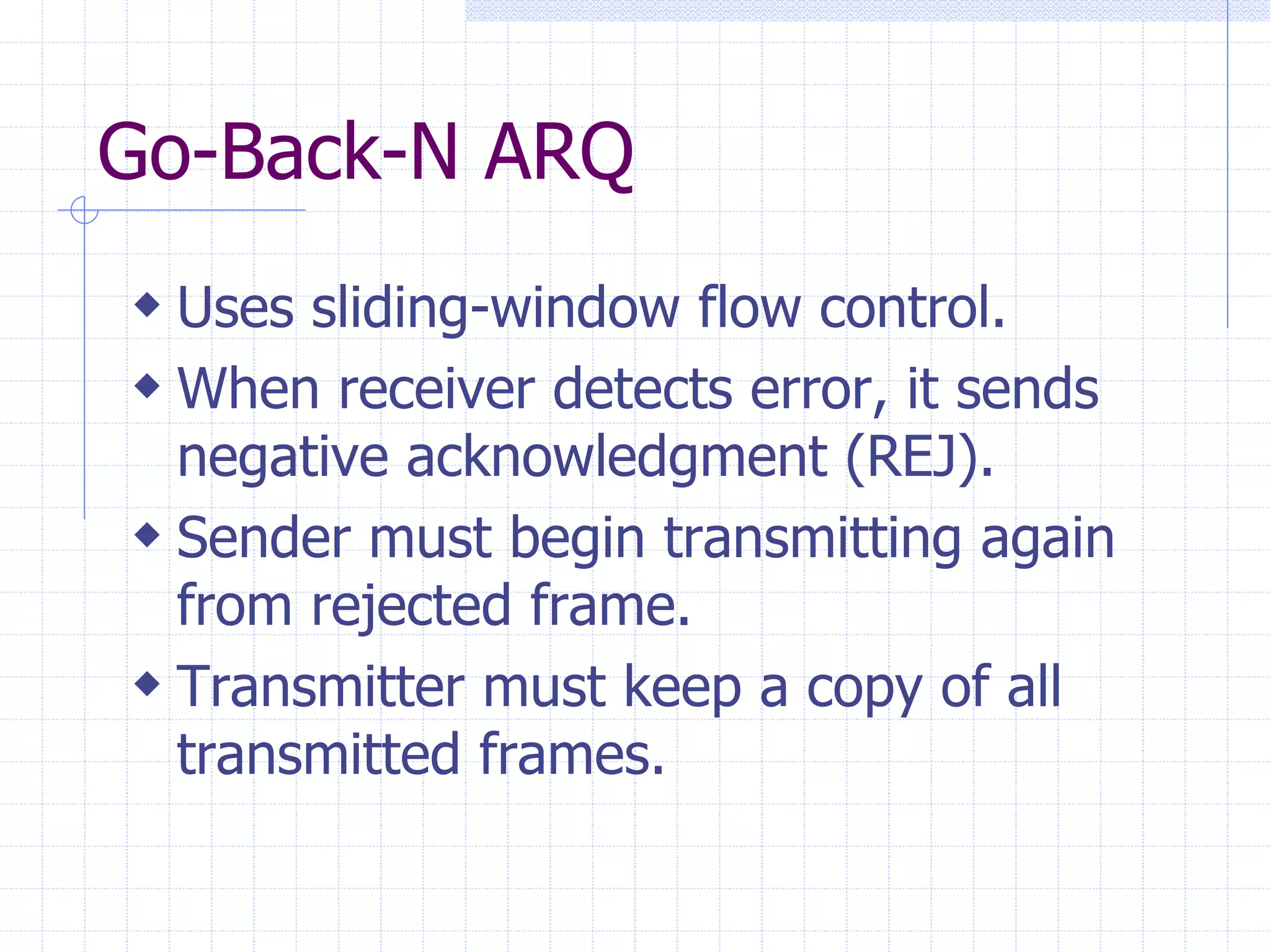 Go-Back-N ARQ 
 Uses sliding-window flow control. 
 When receiver detects error, it sends 
negative acknowledgment (REJ). 
 Sender must begin transmitting again 
from rejected frame. 
 Transmitter must keep a copy of all 
transmitted frames. 
 
