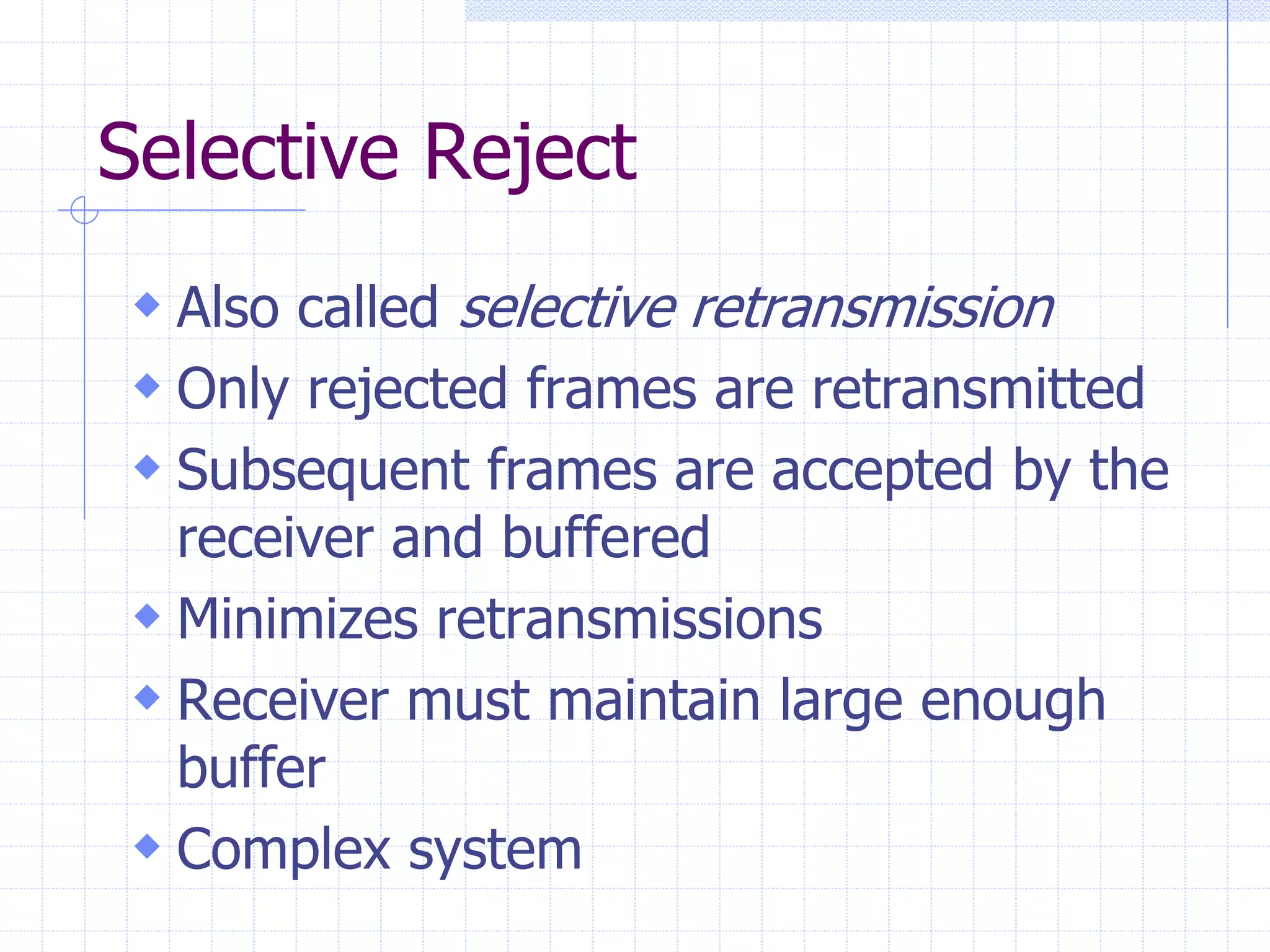 Selective Reject 
 Also called selective retransmission 
 Only rejected frames are retransmitted 
 Subsequent frames are accepted by the 
receiver and buffered 
 Minimizes retransmissions 
 Receiver must maintain large enough 
buffer 
 Complex system 
 