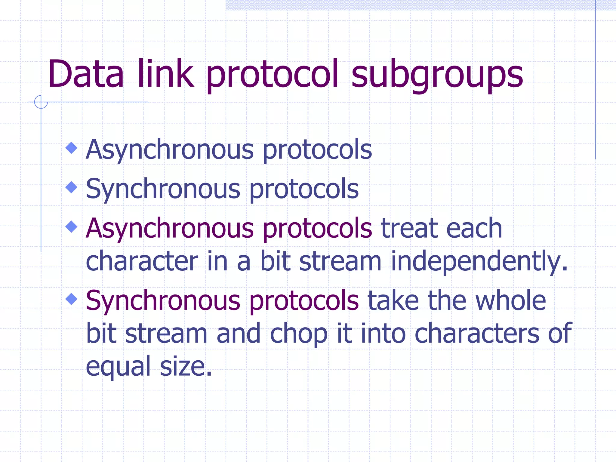 Data link protocol subgroups 
 Asynchronous protocols 
 Synchronous protocols 
 Asynchronous protocols treat each 
character in a bit stream independently. 
 Synchronous protocols take the whole 
bit stream and chop it into characters of 
equal size. 
 