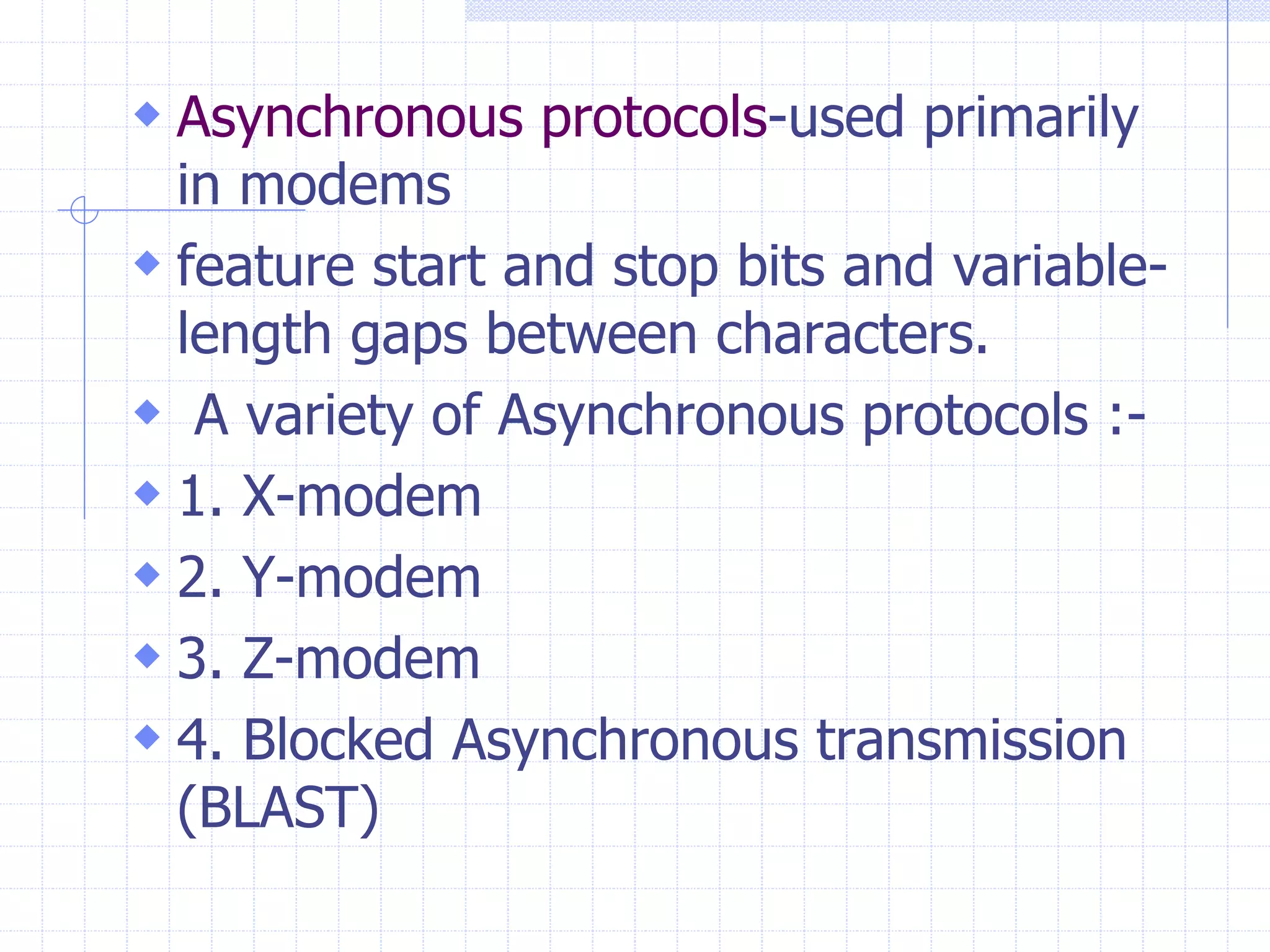  Asynchronous protocols-used primarily 
in modems 
 feature start and stop bits and variable-length 
gaps between characters. 
 A variety of Asynchronous protocols :- 
 1. X-modem 
 2. Y-modem 
 3. Z-modem 
 4. Blocked Asynchronous transmission 
(BLAST) 
 