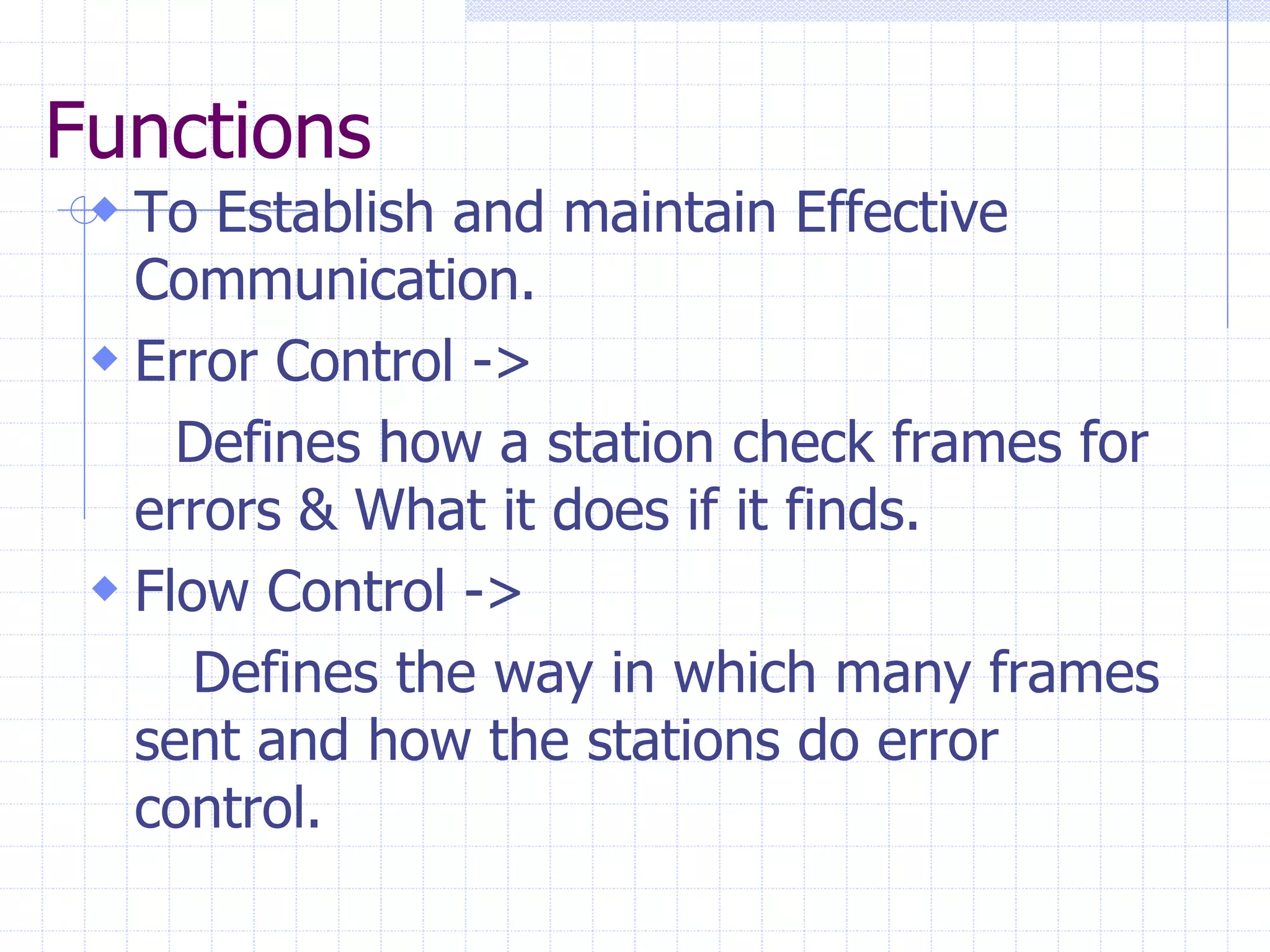 Functions 
 To Establish and maintain Effective 
Communication. 
 Error Control -> 
Defines how a station check frames for 
errors & What it does if it finds. 
 Flow Control -> 
Defines the way in which many frames 
sent and how the stations do error 
control. 
 