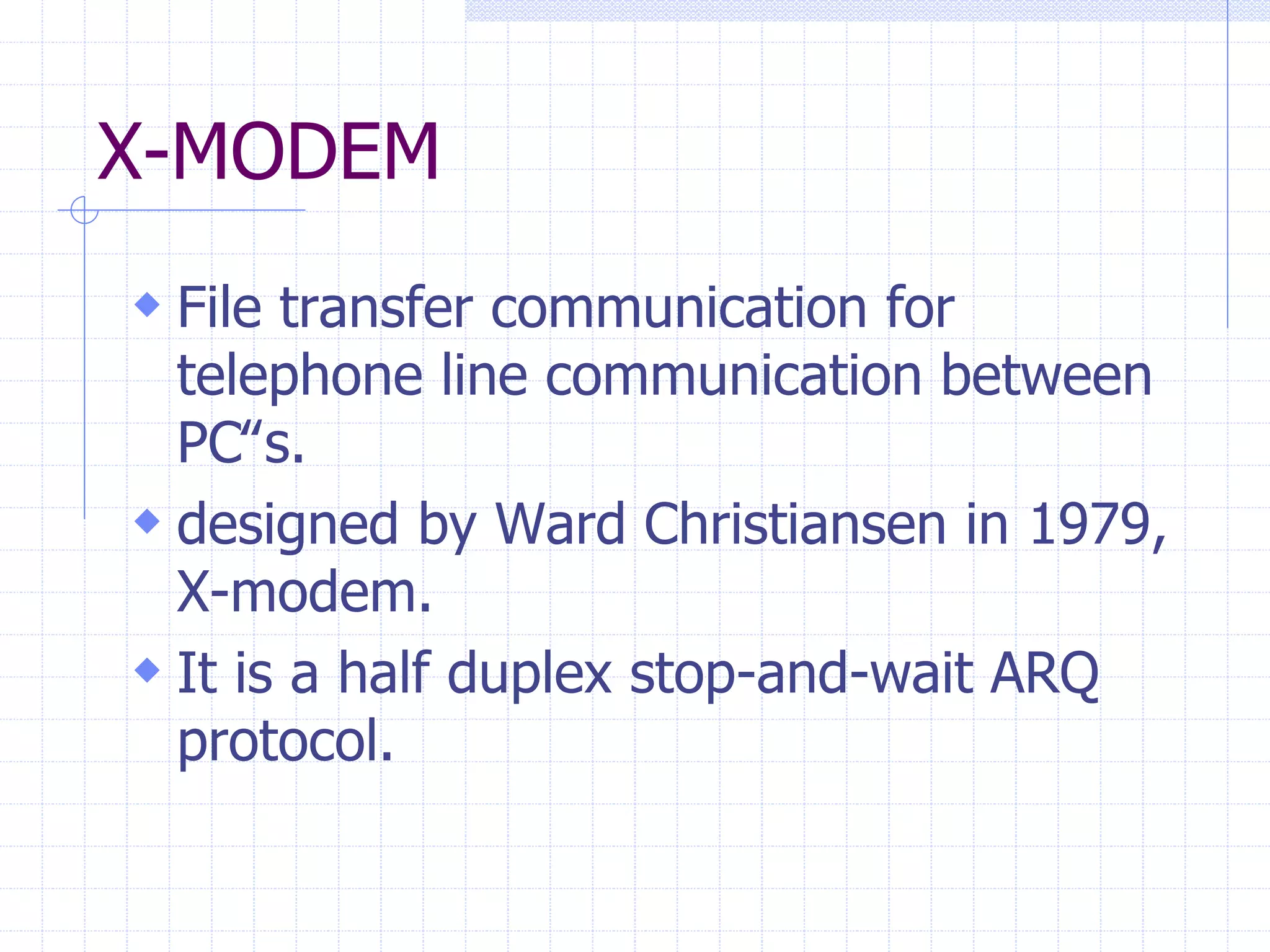 X-MODEM 
 File transfer communication for 
telephone line communication between 
PC‟s. 
 designed by Ward Christiansen in 1979, 
X-modem. 
 It is a half duplex stop-and-wait ARQ 
protocol. 
 