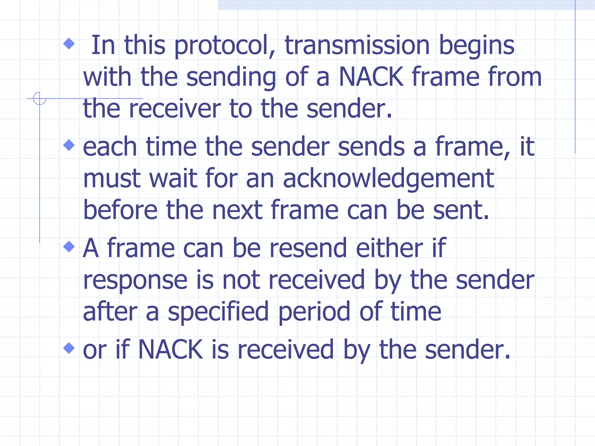  In this protocol, transmission begins 
with the sending of a NACK frame from 
the receiver to the sender. 
 each time the sender sends a frame, it 
must wait for an acknowledgement 
before the next frame can be sent. 
 A frame can be resend either if 
response is not received by the sender 
after a specified period of time 
 or if NACK is received by the sender. 
 