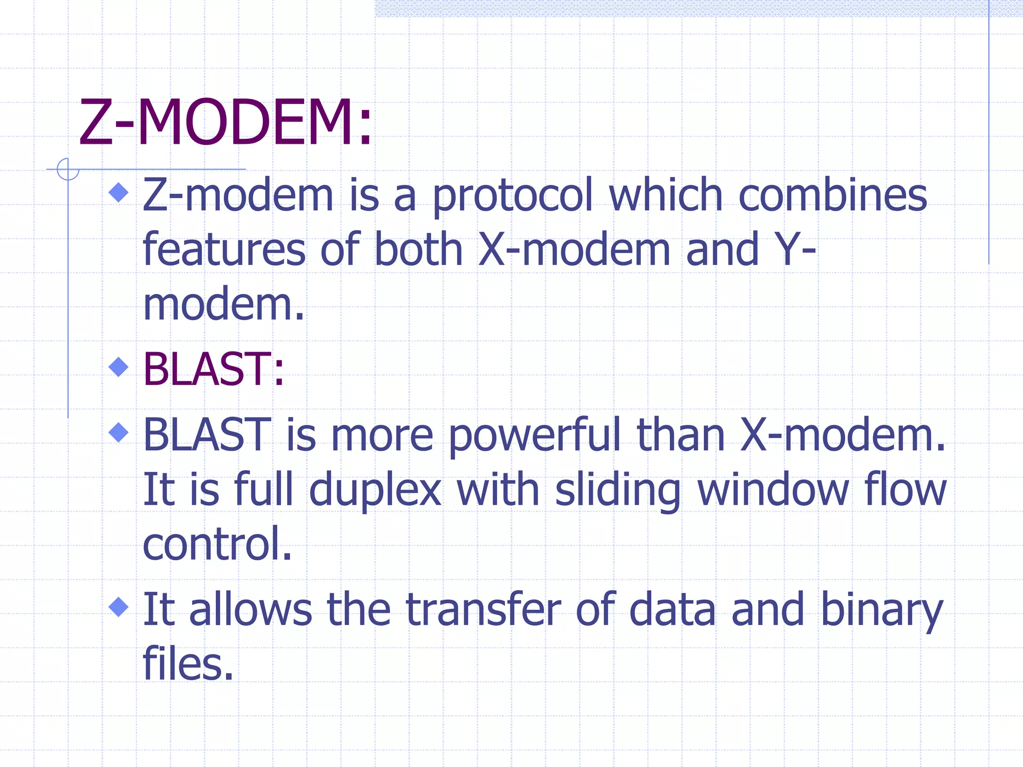 Z-MODEM: 
 Z-modem is a protocol which combines 
features of both X-modem and Y-modem. 
 BLAST: 
 BLAST is more powerful than X-modem. 
It is full duplex with sliding window flow 
control. 
 It allows the transfer of data and binary 
files. 
 