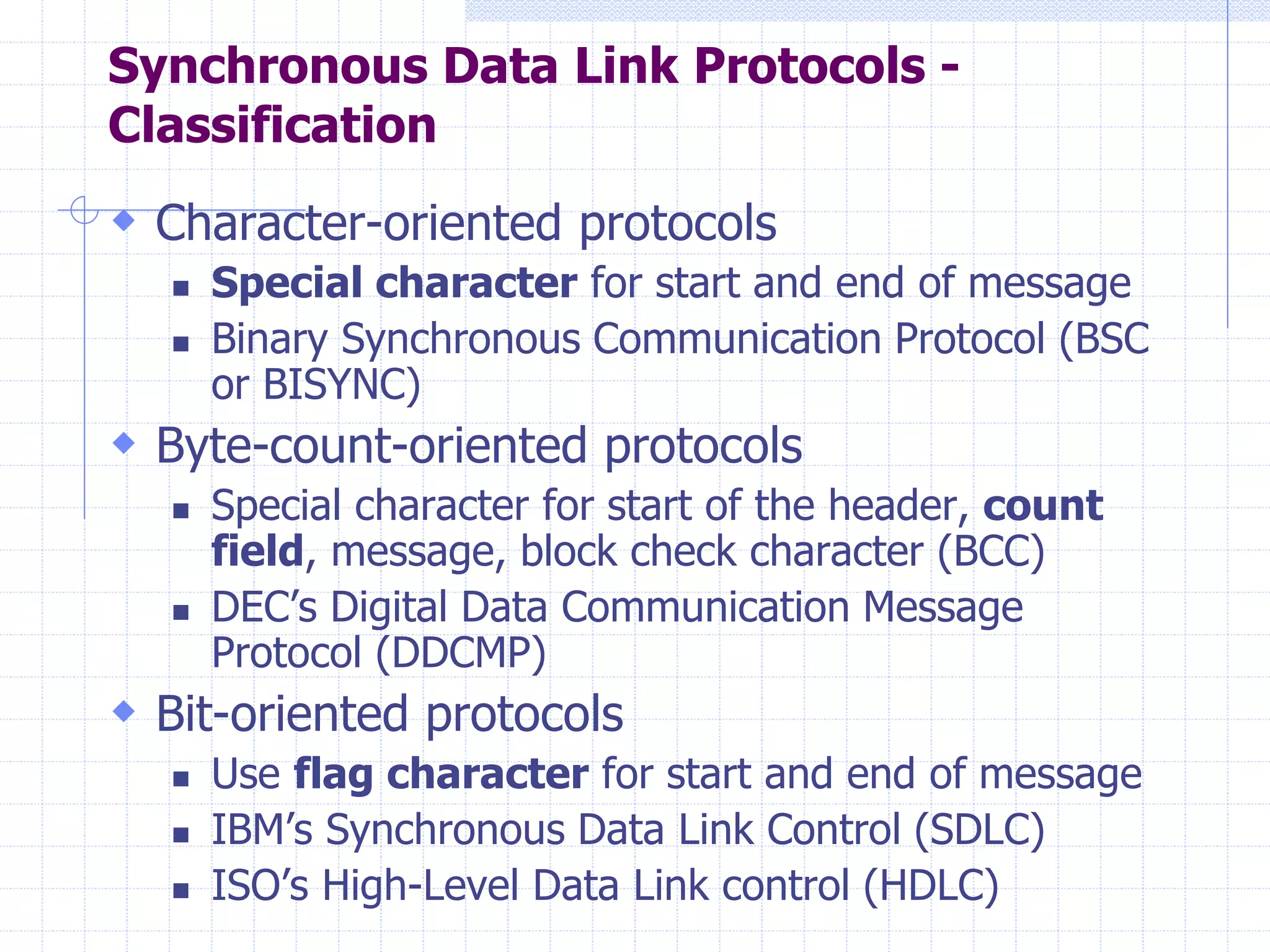 Synchronous Data Link Protocols - 
Classification 
 Character-oriented protocols 
 Special character for start and end of message 
 Binary Synchronous Communication Protocol (BSC 
or BISYNC) 
 Byte-count-oriented protocols 
 Special character for start of the header, count 
field, message, block check character (BCC) 
 DEC’s Digital Data Communication Message 
Protocol (DDCMP) 
 Bit-oriented protocols 
 Use flag character for start and end of message 
 IBM’s Synchronous Data Link Control (SDLC) 
 ISO’s High-Level Data Link control (HDLC) 
 