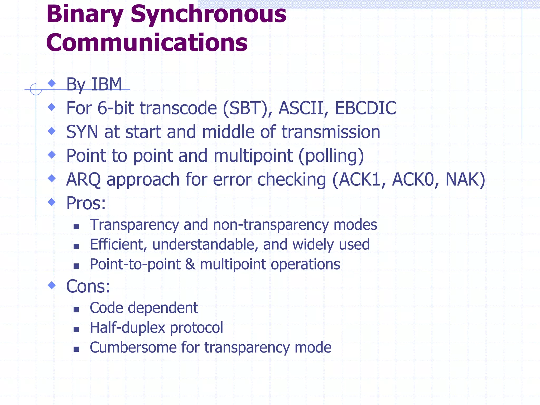 Binary Synchronous 
Communications 
 By IBM 
 For 6-bit transcode (SBT), ASCII, EBCDIC 
 SYN at start and middle of transmission 
 Point to point and multipoint (polling) 
 ARQ approach for error checking (ACK1, ACK0, NAK) 
 Pros: 
 Transparency and non-transparency modes 
 Efficient, understandable, and widely used 
 Point-to-point & multipoint operations 
 Cons: 
 Code dependent 
 Half-duplex protocol 
 Cumbersome for transparency mode 
 