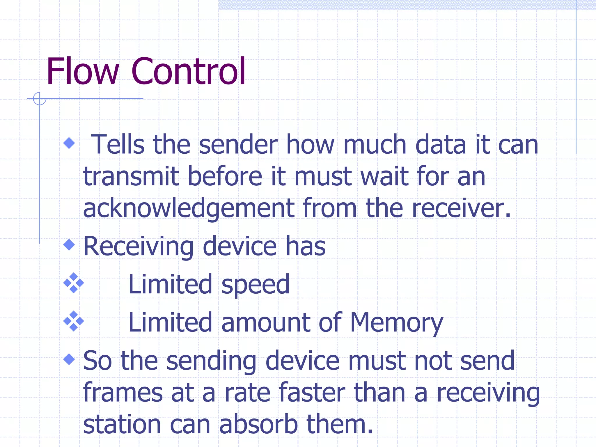 Flow Control 
 Tells the sender how much data it can 
transmit before it must wait for an 
acknowledgement from the receiver. 
 Receiving device has 
 Limited speed 
 Limited amount of Memory 
 So the sending device must not send 
frames at a rate faster than a receiving 
station can absorb them. 
 