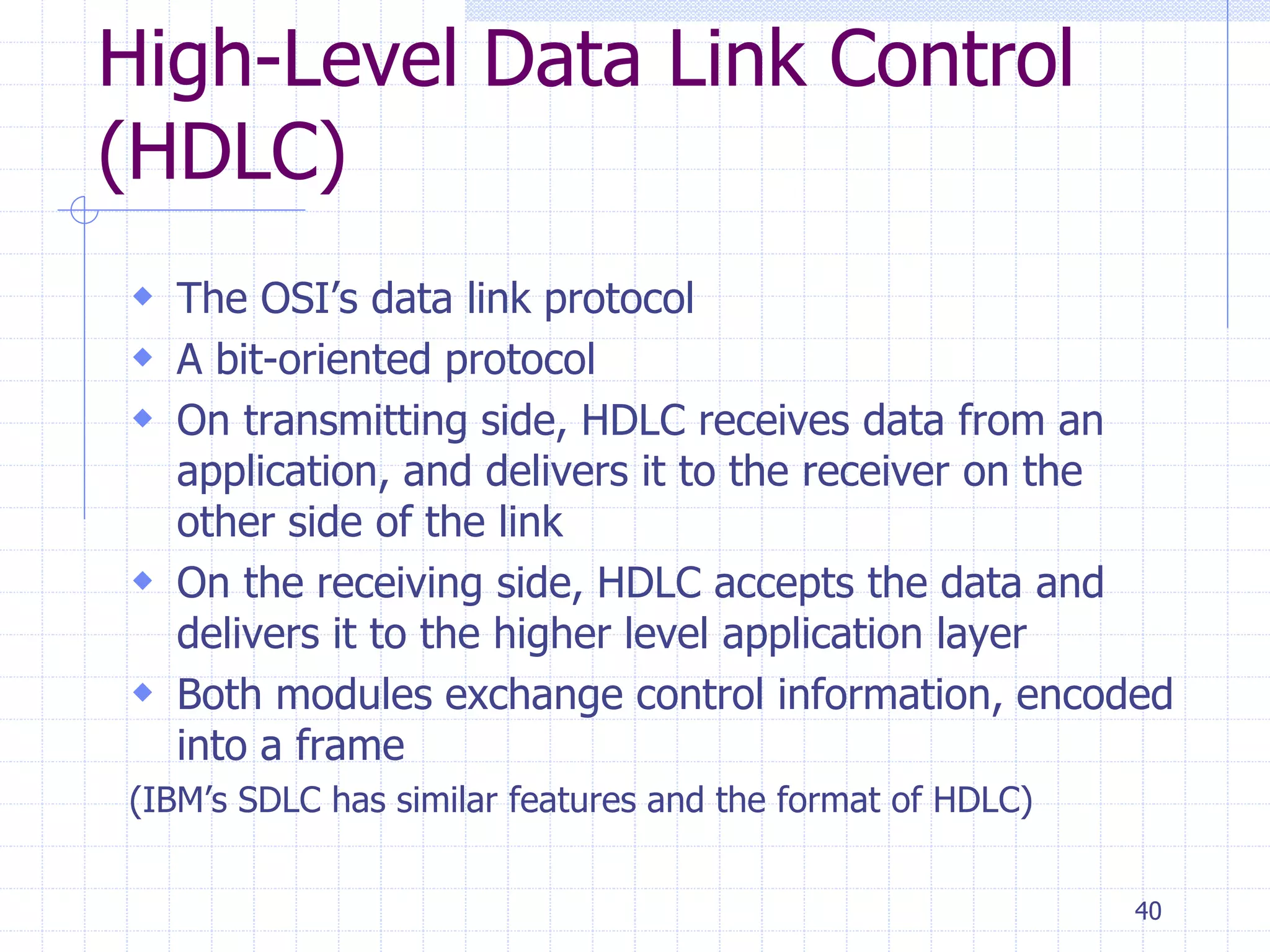 40 
High-Level Data Link Control 
(HDLC) 
 The OSI’s data link protocol 
 A bit-oriented protocol 
 On transmitting side, HDLC receives data from an 
application, and delivers it to the receiver on the 
other side of the link 
 On the receiving side, HDLC accepts the data and 
delivers it to the higher level application layer 
 Both modules exchange control information, encoded 
into a frame 
(IBM’s SDLC has similar features and the format of HDLC) 
 