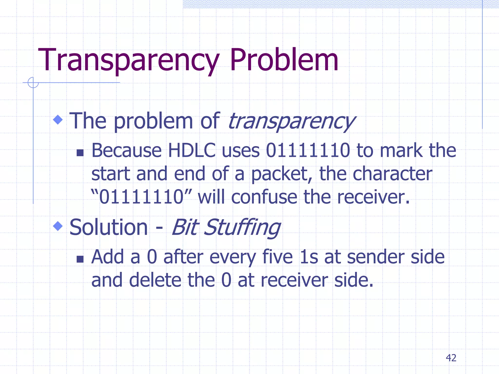 42 
Transparency Problem 
 The problem of transparency 
 Because HDLC uses 01111110 to mark the 
start and end of a packet, the character 
“01111110” will confuse the receiver. 
 Solution - Bit Stuffing 
 Add a 0 after every five 1s at sender side 
and delete the 0 at receiver side. 
 