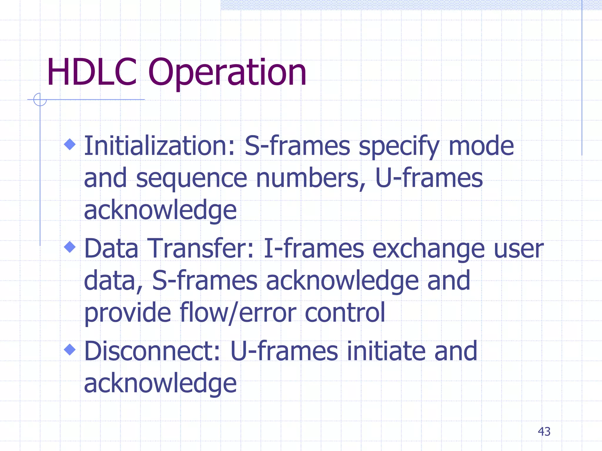 43 
HDLC Operation 
 Initialization: S-frames specify mode 
and sequence numbers, U-frames 
acknowledge 
 Data Transfer: I-frames exchange user 
data, S-frames acknowledge and 
provide flow/error control 
 Disconnect: U-frames initiate and 
acknowledge 
 
