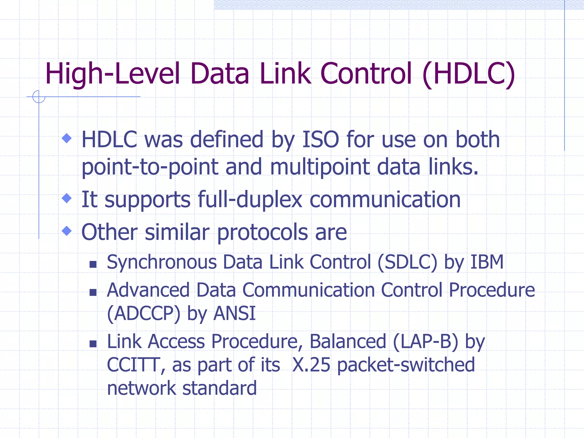 High-Level Data Link Control (HDLC) 
 HDLC was defined by ISO for use on both 
point-to-point and multipoint data links. 
 It supports full-duplex communication 
 Other similar protocols are 
 Synchronous Data Link Control (SDLC) by IBM 
 Advanced Data Communication Control Procedure 
(ADCCP) by ANSI 
 Link Access Procedure, Balanced (LAP-B) by 
CCITT, as part of its X.25 packet-switched 
network standard 
 