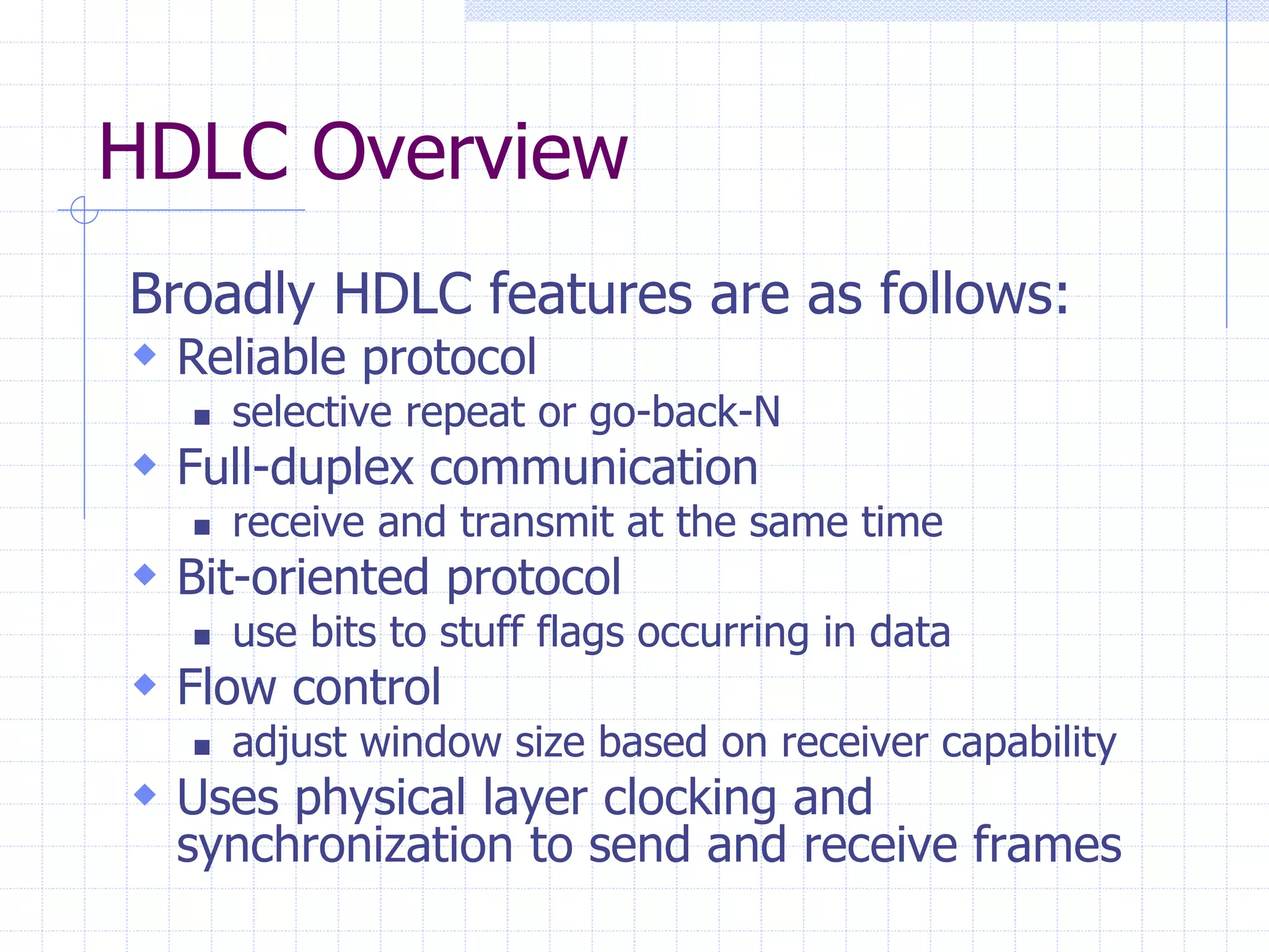 HDLC Overview 
Broadly HDLC features are as follows: 
 Reliable protocol 
 selective repeat or go-back-N 
 Full-duplex communication 
 receive and transmit at the same time 
 Bit-oriented protocol 
 use bits to stuff flags occurring in data 
 Flow control 
 adjust window size based on receiver capability 
 Uses physical layer clocking and 
synchronization to send and receive frames 
 