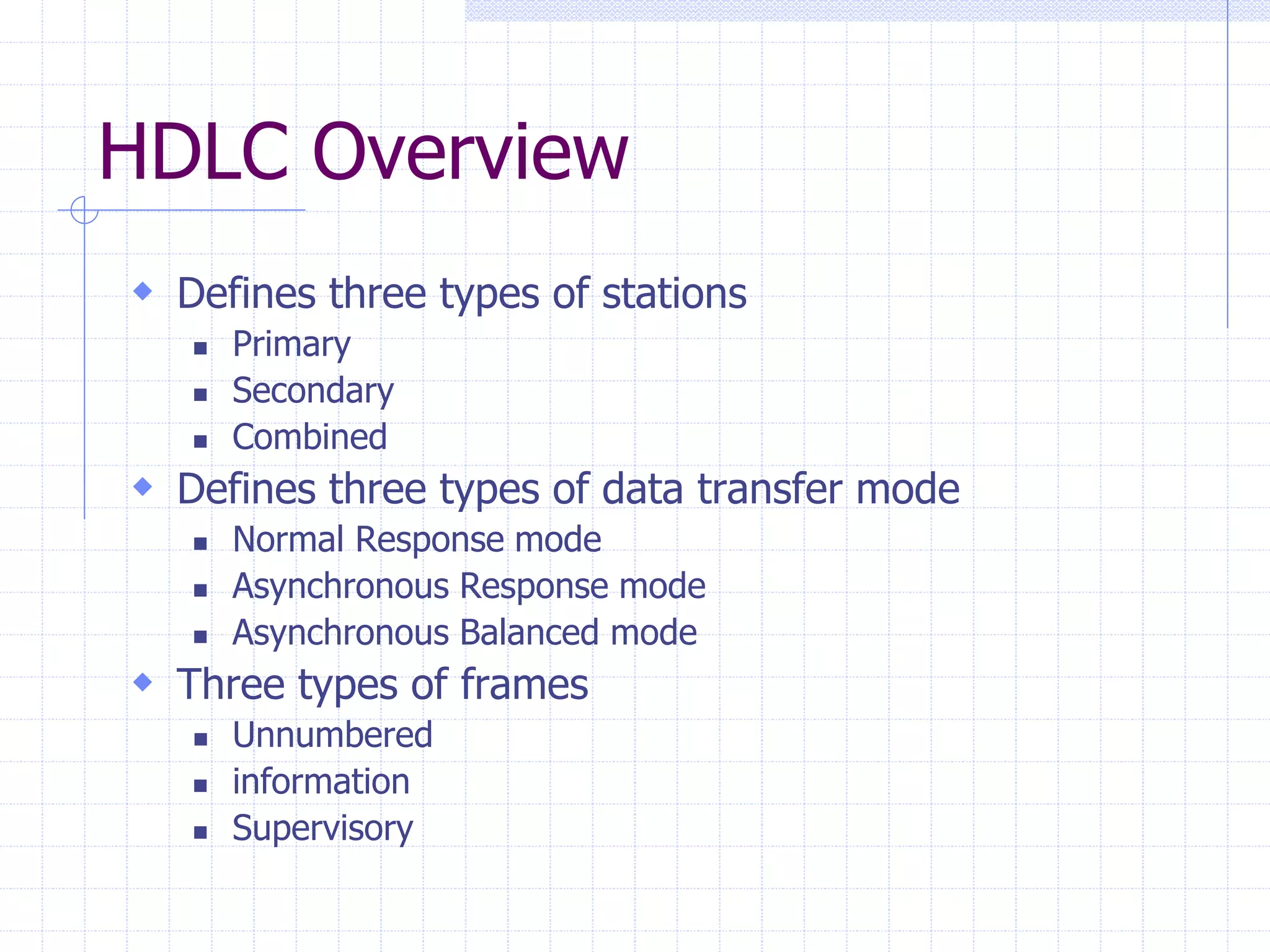 HDLC Overview 
 Defines three types of stations 
 Primary 
 Secondary 
 Combined 
 Defines three types of data transfer mode 
 Normal Response mode 
 Asynchronous Response mode 
 Asynchronous Balanced mode 
 Three types of frames 
 Unnumbered 
 information 
 Supervisory 
 