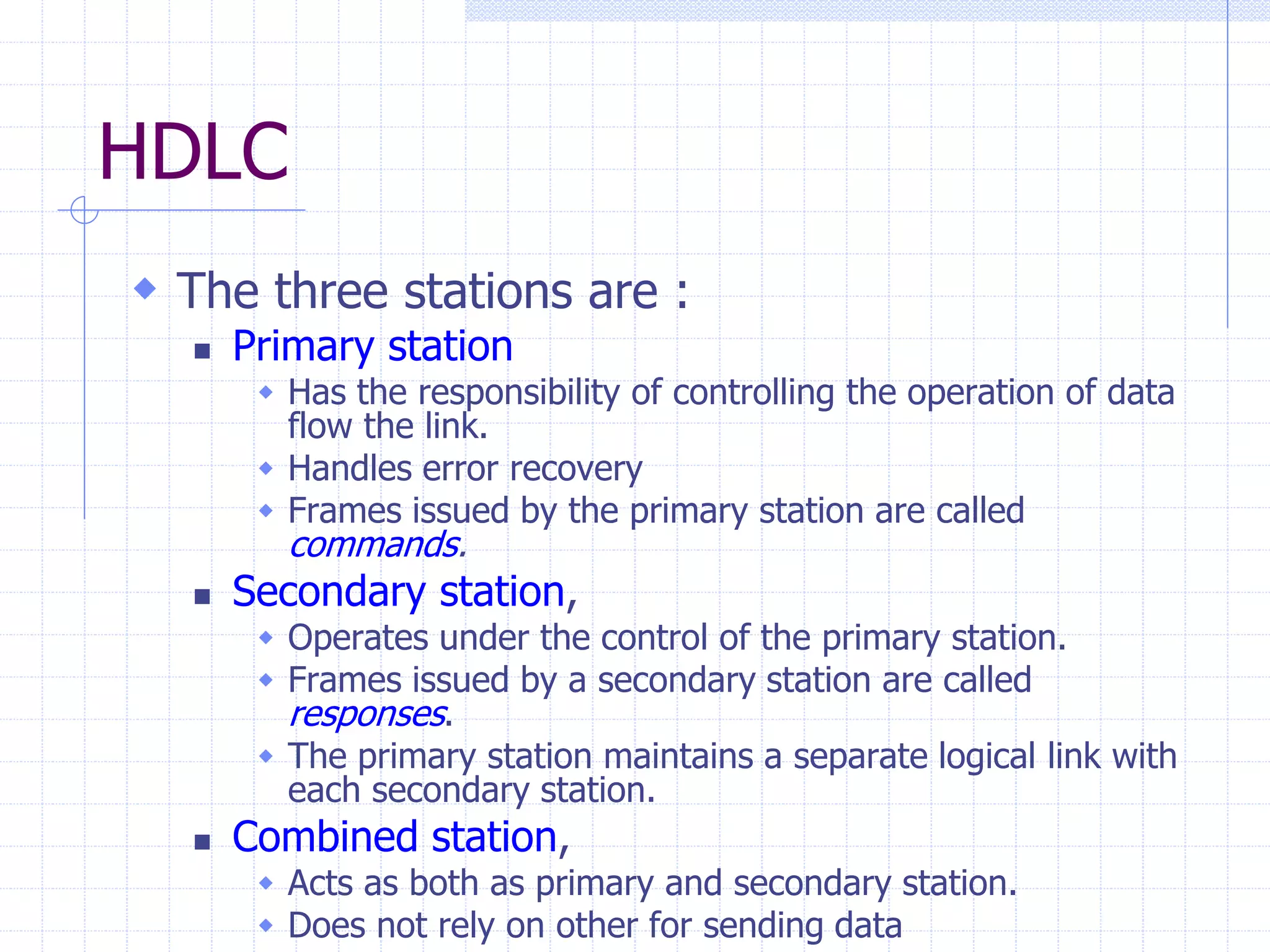 HDLC 
 The three stations are : 
 Primary station 
 Has the responsibility of controlling the operation of data 
flow the link. 
 Handles error recovery 
 Frames issued by the primary station are called 
commands. 
 Secondary station, 
 Operates under the control of the primary station. 
 Frames issued by a secondary station are called 
responses. 
 The primary station maintains a separate logical link with 
each secondary station. 
 Combined station, 
 Acts as both as primary and secondary station. 
 Does not rely on other for sending data 
 