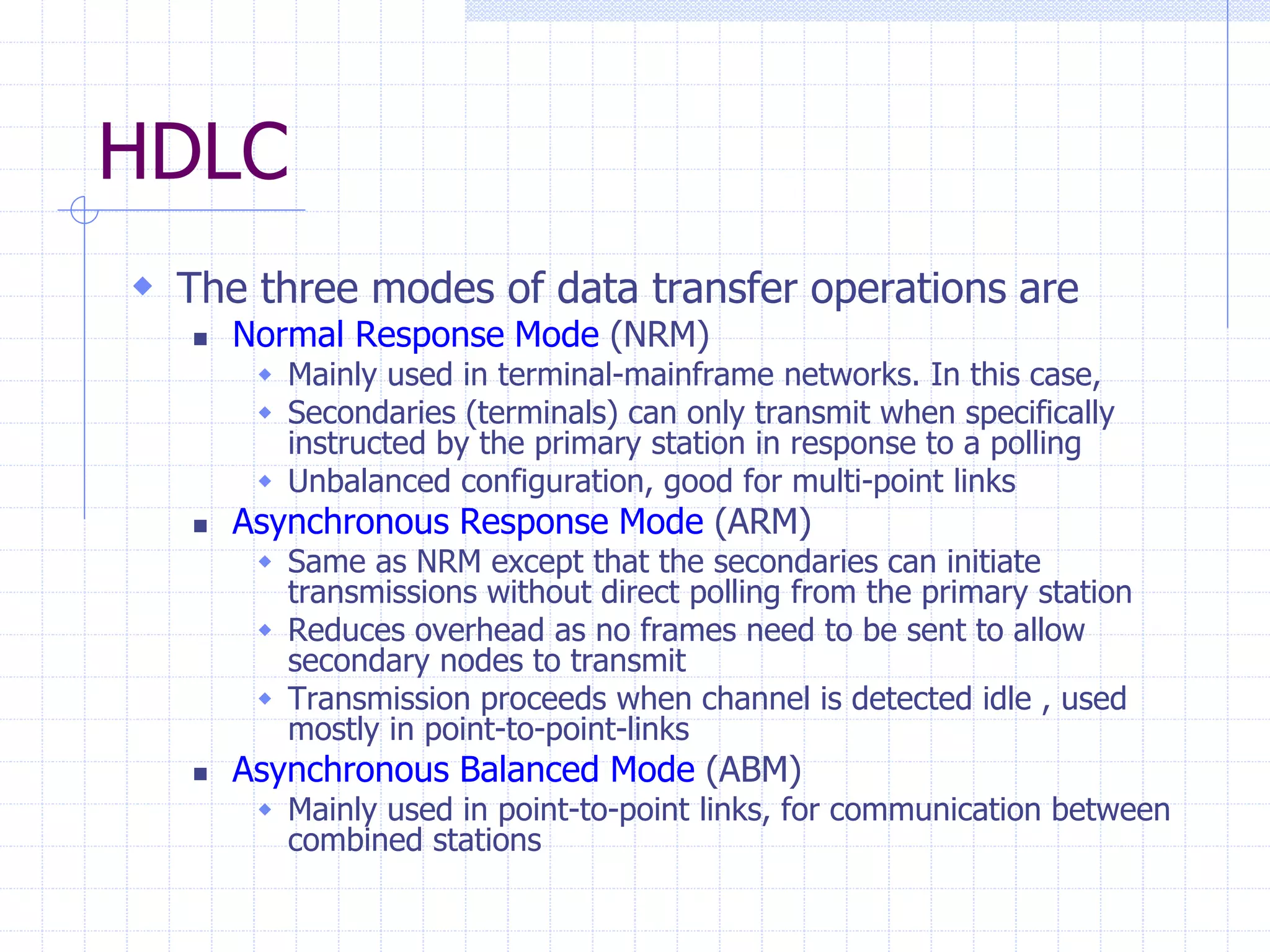HDLC 
 The three modes of data transfer operations are 
 Normal Response Mode (NRM) 
 Mainly used in terminal-mainframe networks. In this case, 
 Secondaries (terminals) can only transmit when specifically 
instructed by the primary station in response to a polling 
 Unbalanced configuration, good for multi-point links 
 Asynchronous Response Mode (ARM) 
 Same as NRM except that the secondaries can initiate 
transmissions without direct polling from the primary station 
 Reduces overhead as no frames need to be sent to allow 
secondary nodes to transmit 
 Transmission proceeds when channel is detected idle , used 
mostly in point-to-point-links 
 Asynchronous Balanced Mode (ABM) 
 Mainly used in point-to-point links, for communication between 
combined stations 
 