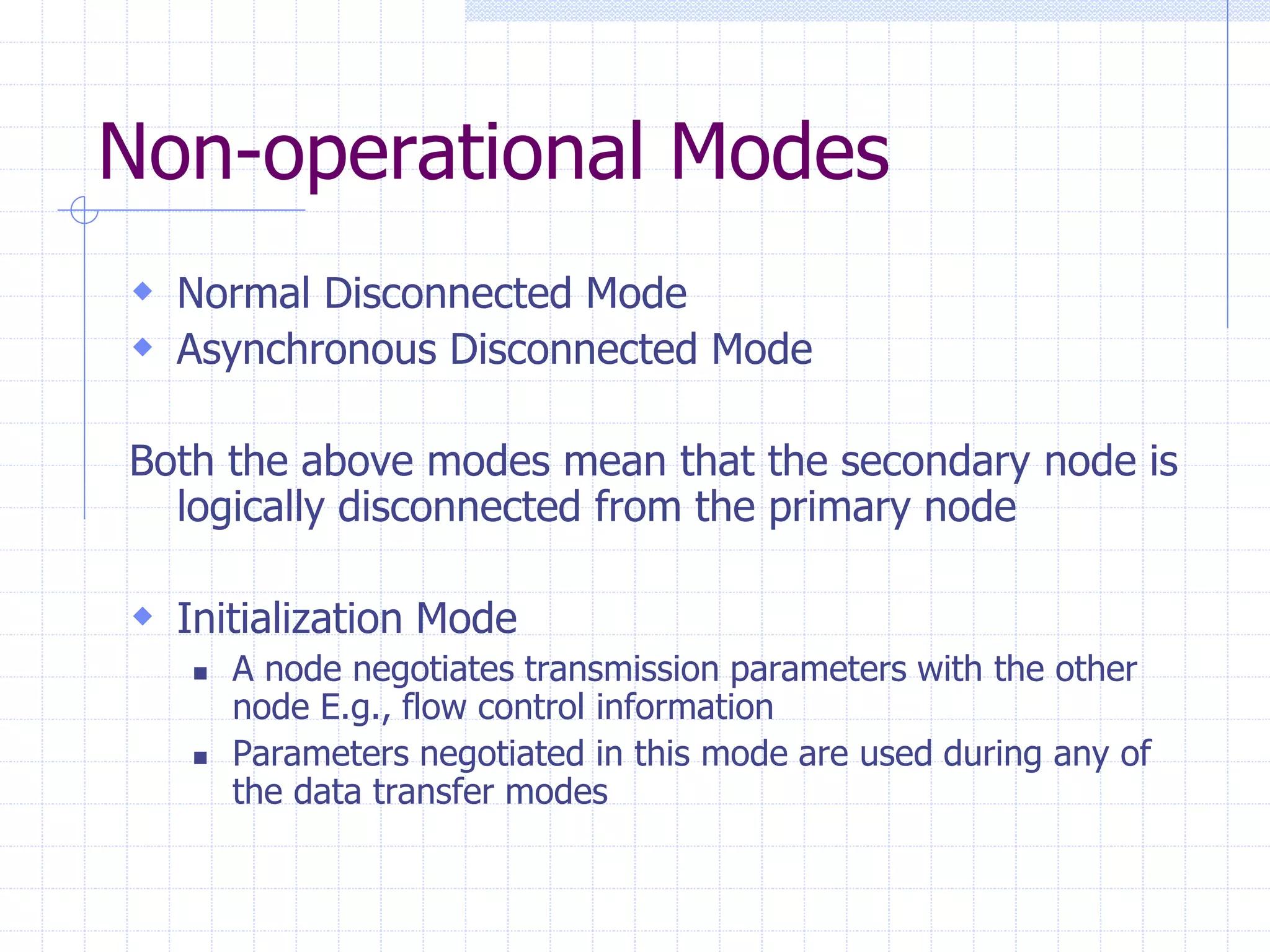 Non-operational Modes 
 Normal Disconnected Mode 
 Asynchronous Disconnected Mode 
Both the above modes mean that the secondary node is 
logically disconnected from the primary node 
 Initialization Mode 
 A node negotiates transmission parameters with the other 
node E.g., flow control information 
 Parameters negotiated in this mode are used during any of 
the data transfer modes 
 