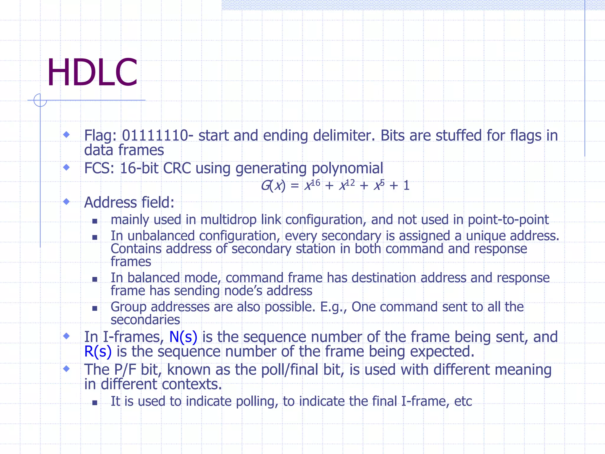 HDLC 
 Flag: 01111110- start and ending delimiter. Bits are stuffed for flags in 
data frames 
 FCS: 16-bit CRC using generating polynomial 
G(x) = x16 + x12 + x5 + 1 
 Address field: 
 mainly used in multidrop link configuration, and not used in point-to-point 
 In unbalanced configuration, every secondary is assigned a unique address. 
Contains address of secondary station in both command and response 
frames 
 In balanced mode, command frame has destination address and response 
frame has sending node’s address 
 Group addresses are also possible. E.g., One command sent to all the 
secondaries 
 In I-frames, N(s) is the sequence number of the frame being sent, and 
R(s) is the sequence number of the frame being expected. 
 The P/F bit, known as the poll/final bit, is used with different meaning 
in different contexts. 
 It is used to indicate polling, to indicate the final I-frame, etc 
 