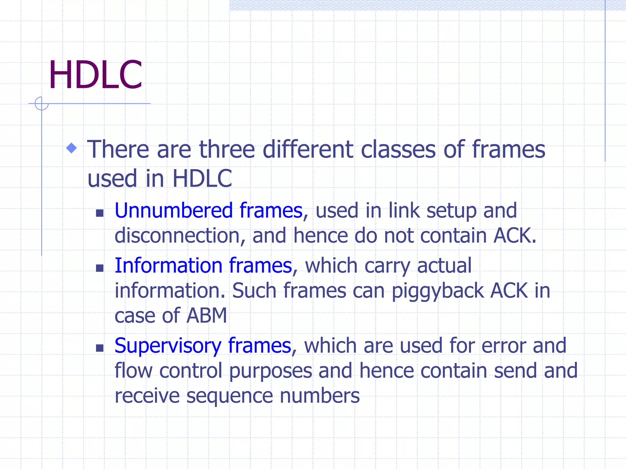 HDLC 
 There are three different classes of frames 
used in HDLC 
 Unnumbered frames, used in link setup and 
disconnection, and hence do not contain ACK. 
 Information frames, which carry actual 
information. Such frames can piggyback ACK in 
case of ABM 
 Supervisory frames, which are used for error and 
flow control purposes and hence contain send and 
receive sequence numbers 
 