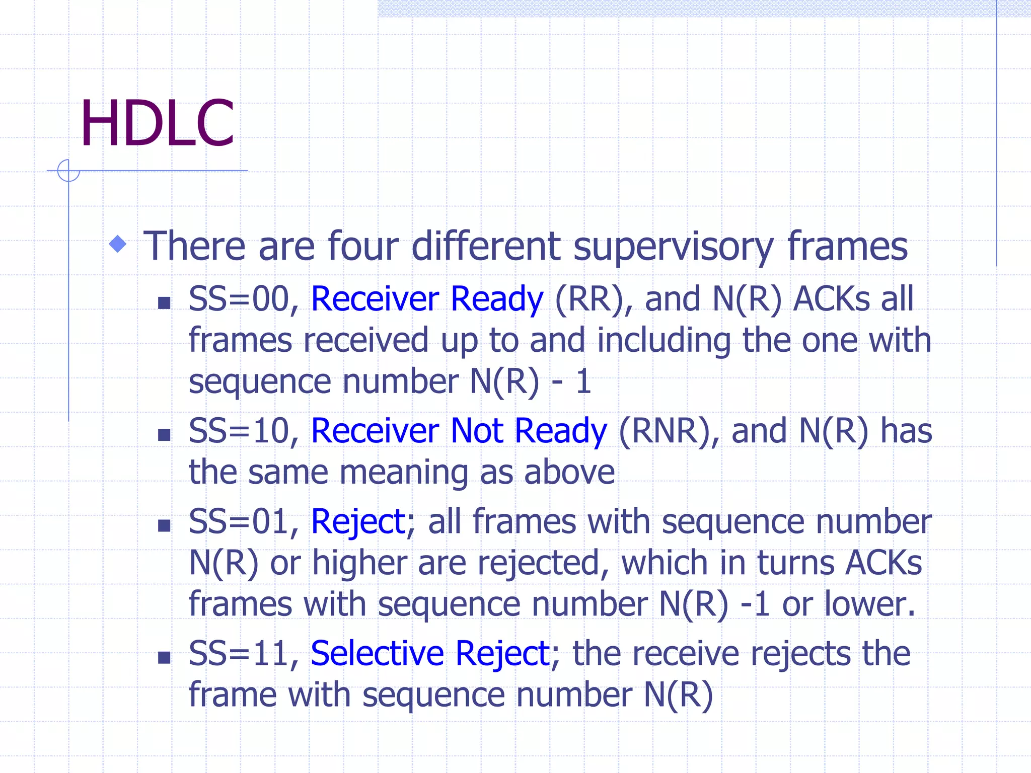 HDLC 
 There are four different supervisory frames 
 SS=00, Receiver Ready (RR), and N(R) ACKs all 
frames received up to and including the one with 
sequence number N(R) - 1 
 SS=10, Receiver Not Ready (RNR), and N(R) has 
the same meaning as above 
 SS=01, Reject; all frames with sequence number 
N(R) or higher are rejected, which in turns ACKs 
frames with sequence number N(R) -1 or lower. 
 SS=11, Selective Reject; the receive rejects the 
frame with sequence number N(R) 
 