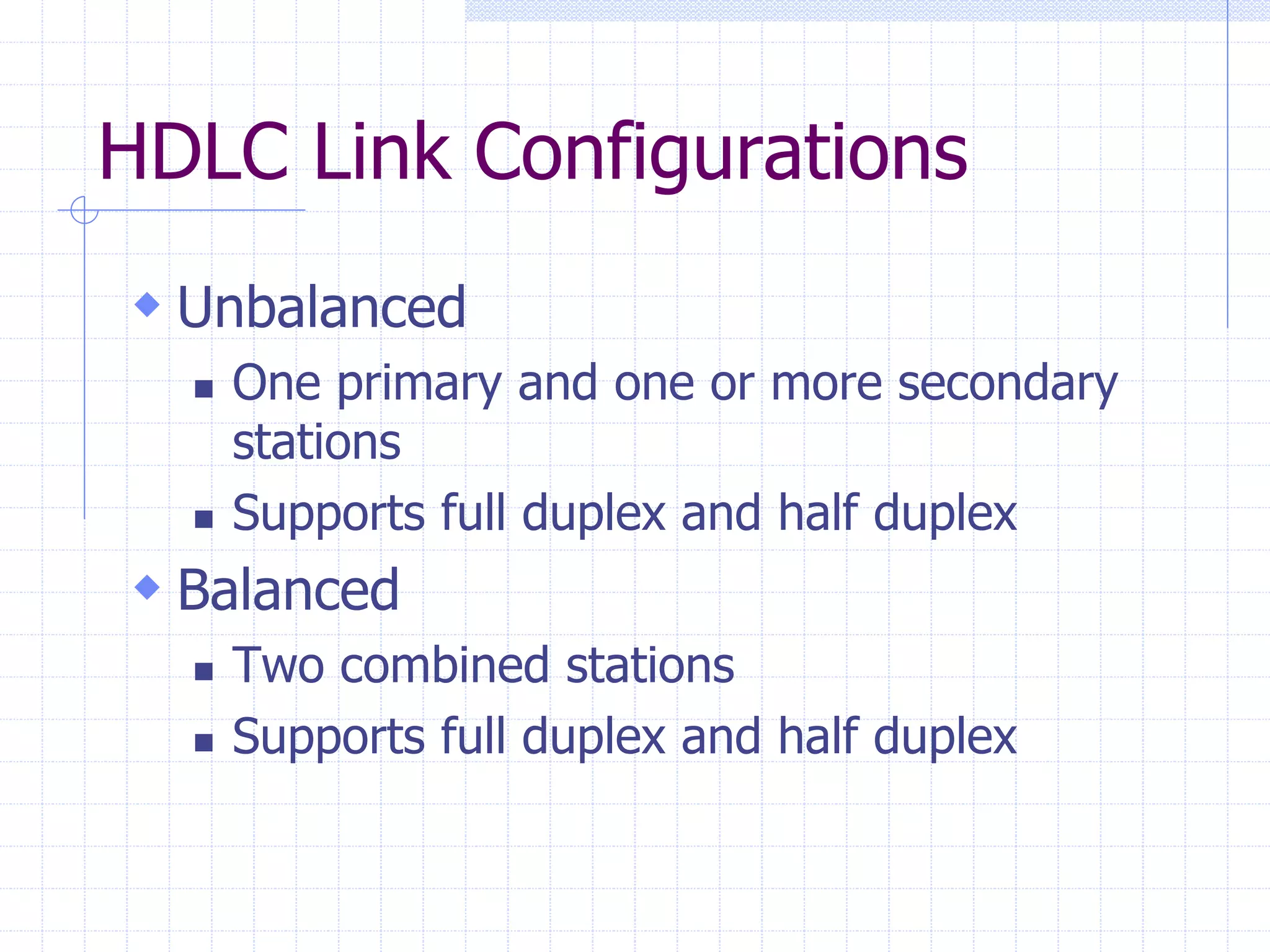 HDLC Link Configurations 
 Unbalanced 
 One primary and one or more secondary 
stations 
 Supports full duplex and half duplex 
 Balanced 
 Two combined stations 
 Supports full duplex and half duplex 
 