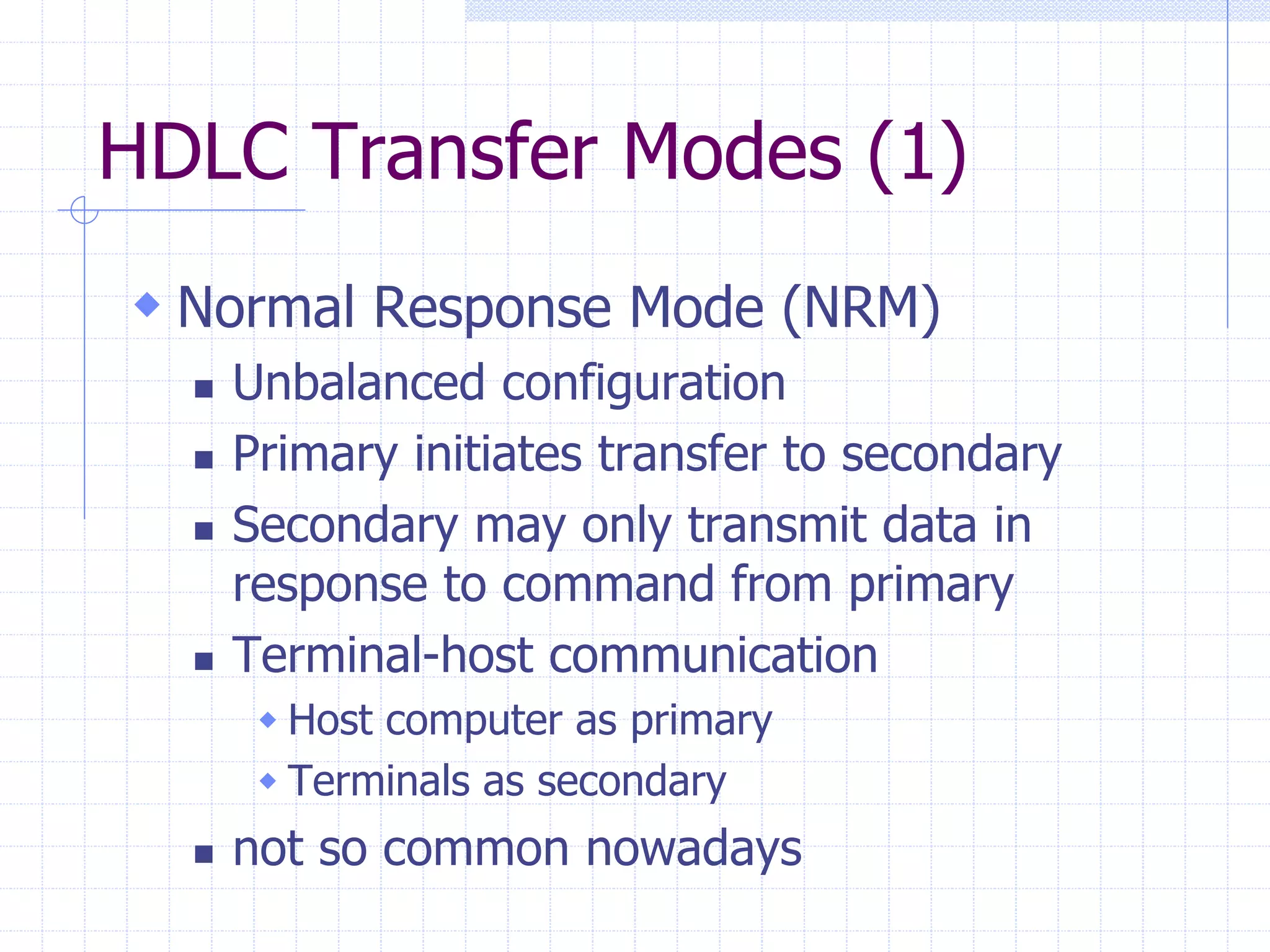 HDLC Transfer Modes (1) 
 Normal Response Mode (NRM) 
 Unbalanced configuration 
 Primary initiates transfer to secondary 
 Secondary may only transmit data in 
response to command from primary 
 Terminal-host communication 
 Host computer as primary 
 Terminals as secondary 
 not so common nowadays 
 