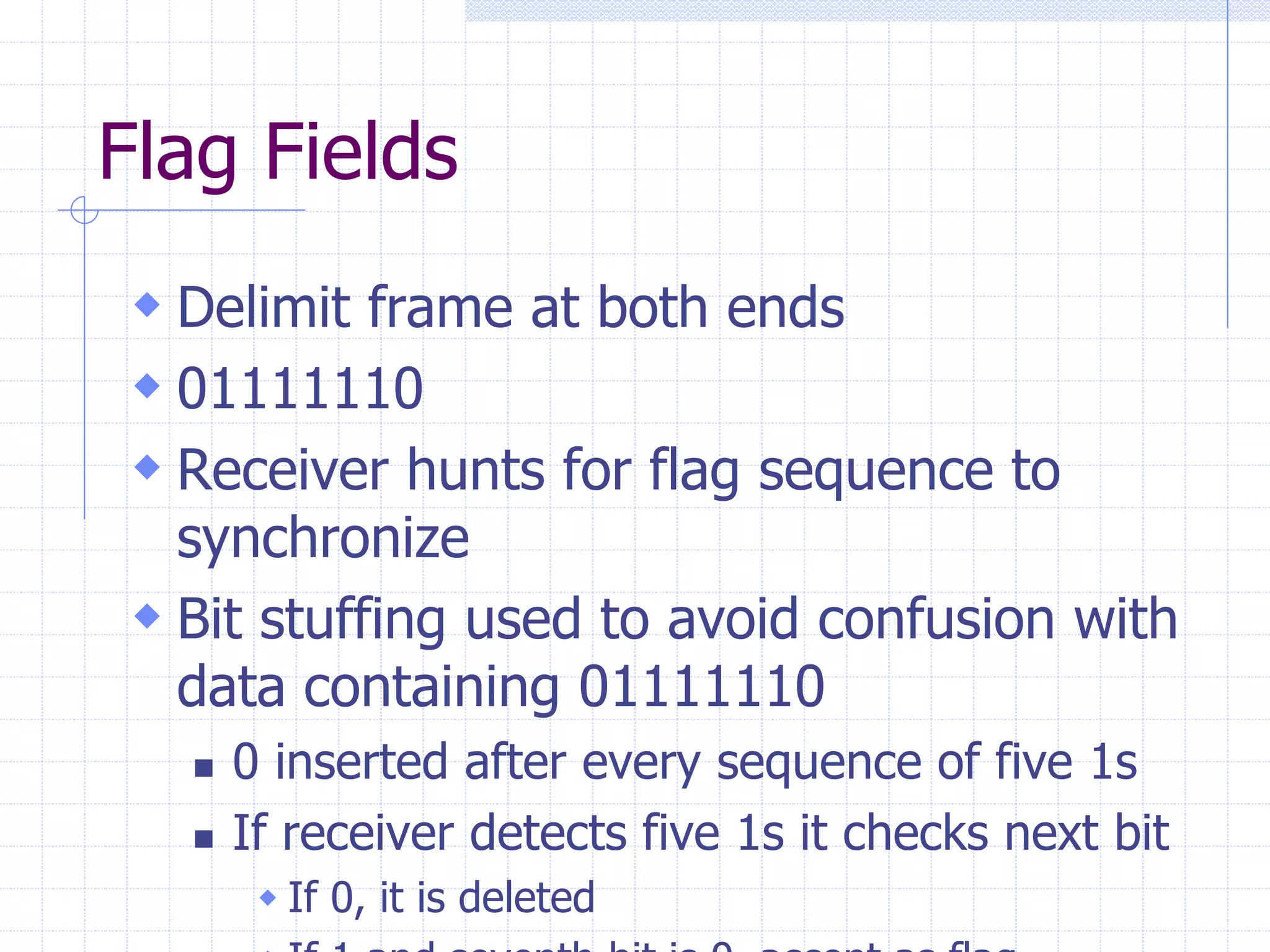 Flag Fields 
 Delimit frame at both ends 
 01111110 
 Receiver hunts for flag sequence to 
synchronize 
 Bit stuffing used to avoid confusion with 
data containing 01111110 
 0 inserted after every sequence of five 1s 
 If receiver detects five 1s it checks next bit 
 If 0, it is deleted 
 If 1 and seventh bit is 0, accept as flag 
 